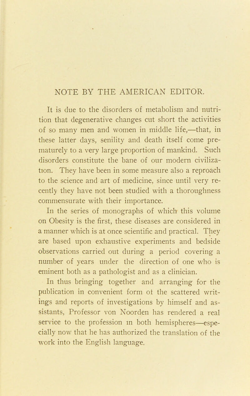 NOTE BY THE AMERICAN EDITOR. It is due to the disorders of metabolism and nutri- tion that degenerative changes cut short the activities of so many men and women in middle life,—that, in these latter days, senility and death itself come pre- maturely to a very large proportion of mankind. Such disorders constitute the bane of our modern civiliza- tion. They have been in some measure also a reproach to the science and art of medicine, since until very re- cently they have not been studied with a thoroughness commensurate with their importance. In the series of monographs of which this volume on Obesity is the first, these diseases are considered in a manner which is at once scientific and practical. They are based upon exhaustive experiments and bedside observations carried out during a period covering a number of years under the direction of one who is eminent both as a pathologist and as a clinician. In thus bringing together and arranging for the publication in convenient form of the scattered writ- ings and reports of investigations by himself and as- sistants, Professor von Noorden has rendered a real service to the profession m both hemispheres—espe- cially now that he has authorized the translation of the work into the English language.