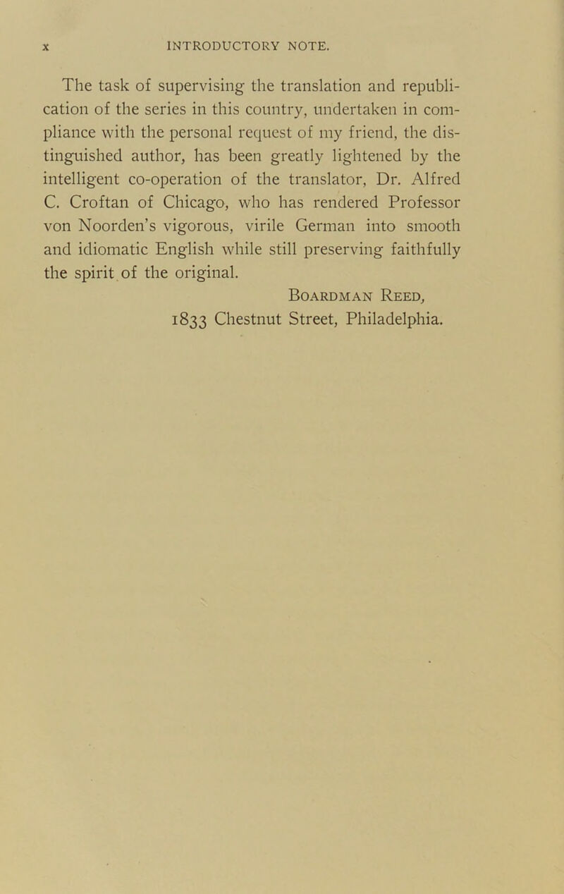 INTRODUCTORY NOTE. The task of supervising the translation and repiibli- cation of the series in this country, undertaken in com- pliance with the personal request of my friend, the dis- tinguished author, has been greatly lightened by the intelligent co-operation of the translator. Dr. Alfred C. Croftan of Chicago, who has rendered Professor von Noorden’s vigorous, virile German into smooth and idiomatic English while still preserving faithfully the spirit of the original. Boardman Reed, 1833 Chestnut Street, Philadelphia.