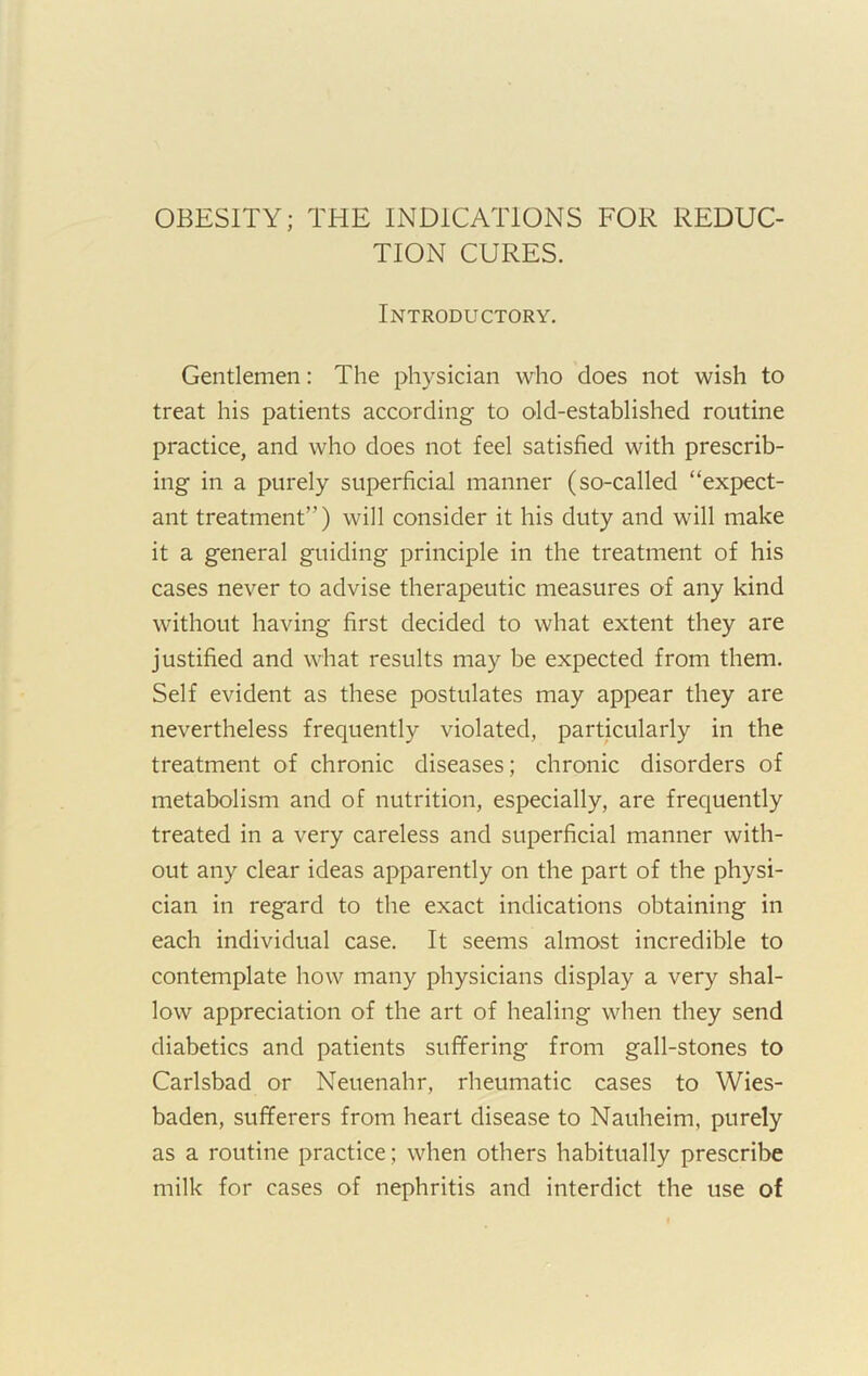 OBESITY; THE INDICATIONS FOR REDUC- TION CURES. Introductory. Gentlemen: The physician who does not wish to treat his patients according to old-established routine practice, and who does not feel satisfied with prescrib- ing in a purely superficial manner (so-called “expect- ant treatment”) will consider it his duty and will make it a general guiding principle in the treatment of his cases never to advise therapeutic measures of any kind without having first decided to what extent they are justified and what results may be expected from them. Self evident as these postulates may appear they are nevertheless frequently violated, particularly in the treatment of chronic diseases; chronic disorders of metabolism and of nutrition, especially, are frequently treated in a very careless and superficial manner with- out any clear ideas apparently on the part of the physi- cian in regard to the exact indications obtaining in each individual case. It seems almost incredible to contemplate how many physicians display a very shal- low appreciation of the art of healing when they send diabetics and patients suffering from gall-stones to Carlsbad or Neuenahr, rheumatic cases to Wies- baden, sufferers from heart disease to Nauheim, purely as a routine practice; when others habitually prescribe milk for cases of nephritis and interdict the use of