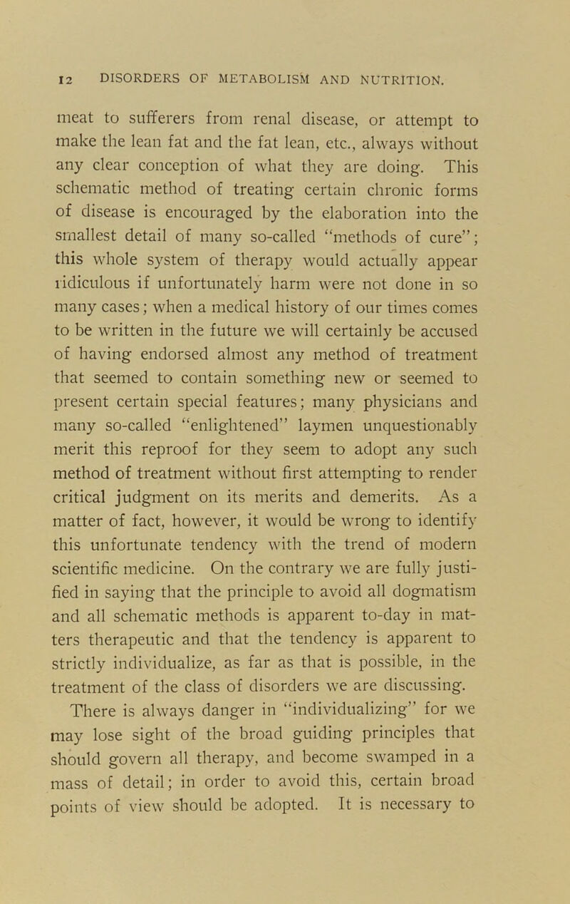 meat to sufferers from renal disease, or attempt to make the lean fat and the fat lean, etc., always without any clear conception of what they are doing. This schematic method of treating certain chronic forms of disease is encouraged by the elaboration into the smallest detail of many so-called “methods of cure”; this whole system of therapy would actually appear ridiculous if unfortunately harm were not done in so many cases; when a medical history of our times comes to be written in the future we will certainly be accused of having endorsed almost any method of treatment that seemed to contain something new or seemed to present certain special features; many physicians and many so-called “enlightened” laymen unquestionably merit this reproof for they seem to adopt any such method of treatment without first attempting to render critical judgment on its merits and demerits. As a matter of fact, however, it would be wrong to identify this unfortunate tendency with the trend of modern scientific medicine. On the contrary we are fully justi- fied in saying that the principle to avoid all dogmatism and all schematic methods is apparent to-day in mat- ters therapeutic and that the tendency is apparent to strictly individualize, as far as that is possible, in the treatment of the class of disorders we are discussing. There is always danger in “individualizing” for we may lose sight of the broad guiding principles that should govern all therapy, and become swamped in a mass of detail; in order to avoid this, certain broad points of view should be adopted. It is necessary to