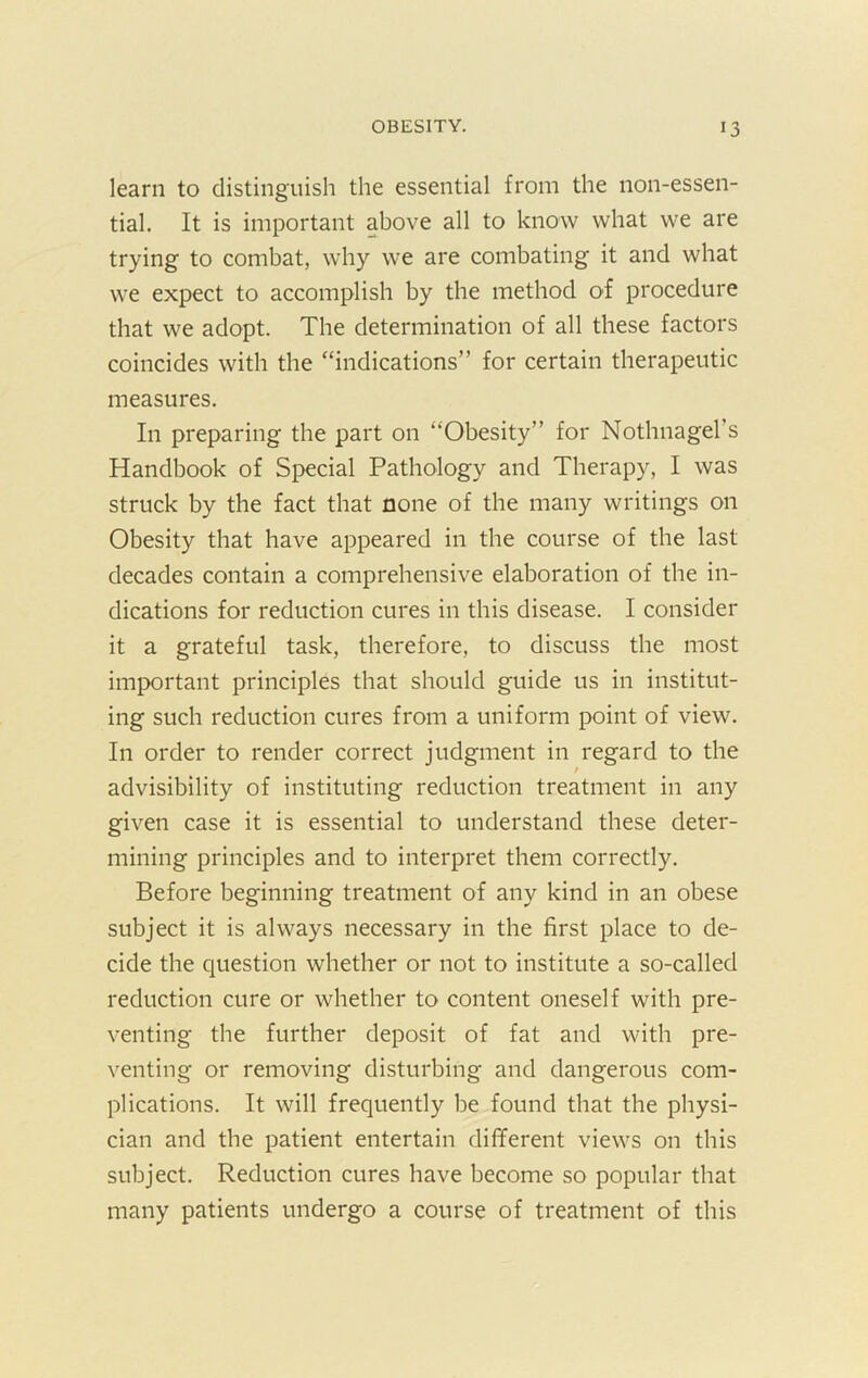 learn to distinguish the essential from the non-essen- tial. It is important above all to know what we are trying to combat, why we are combating it and what we expect to accomplish by the method of procedure that we adopt. The determination of all these factors coincides with the “indications” for certain therapeutic measures. In preparing the part on “Obesity” for Nothnagel’s Handbook of Special Pathology and Therapy, I was struck by the fact that none of the many writings on Obesity that have appeared in the course of the last decades contain a comprehensive elaboration of the in- dications for reduction cures in this disease. I consider it a grateful task, therefore, to discuss the most important principles that should guide us in institut- ing such reduction cures from a uniform point of view. In order to render correct judgment in regard to the advisibility of instituting reduction treatment in any given case it is essential to understand these deter- mining principles and to interpret them correctly. Before beginning treatment of any kind in an obese subject it is always necessary in the first place to de- cide the question whether or not to institute a so-called reduction cure or whether to content oneself with pre- venting the further deposit of fat and with pre- venting or removing disturbing and dangerous com- plications. It will frequently be found that the physi- cian and the patient entertain different views on this subject. Reduction cures have become so popular that many patients undergo a course of treatment of this