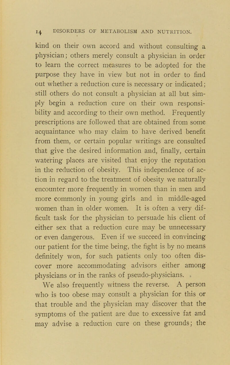 kind on their own accord and without consulting a physician; others merely consult a physician in order to learn the correct measures to be adopted for the purpose they have in view but not in order to find out whether a reduction cure is necessary or indicated; still others do not consult a physician at all but sim- ply begin a reduction cure on their own responsi- bility and according to their own method. Frequently prescriptions are followed that are obtained from some acquaintance who may claim to have derived benefit from them, or certain popular writings are consulted that give the desired information and, finally, certain watering places are visited that enjoy the reputation in the reduction of obesity. This independence of ac- tion in regard to the treatment of obesity we naturally encounter more frequently in women than in men and more commonly in young girls and in middle-aged women than in older women. It is often a very dif- ficult task for the physician to persuade his client of either sex that a reduction cure may be unnecessary or even dangerous. Even if we succeed in convincing our patient for the time being, the fight is by no means definitely won, for such patients only too often dis- cover more accommodating advisors either among physicians or in the ranks of pseudo-physicians. . We also frequently witness the reverse. A person who is too obese may consult a physician for this or that trouble and the physician may discover that the symptoms of the patient are due to excessive fat and may advise a reduction cure on these grounds; the