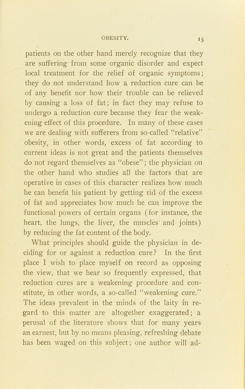 IS patients on the other hand merely recognize that they are suffering from some organic disorder and expect local treatment for the relief of organic symptoms; they do not understand how a reduction cure can be of any benefit nor how their trouble can be relieved by causing a loss of fat; in fact they may refuse to undergo a reduction cure because they fear the weak- ening effect of this procedure. In many of these cases we are dealing with sufferers from so-called “relative” obesity, in other words, excess of fat according to current ideas is not great and the patients themselves do not regard themselves as “obese”; the physician on the other hand who studies all the factors that are operative in cases of this character realizes how much he can benefit his patient by getting rid of the excess of fat and appreciates how much he can improve the functional powers of certain organs (for instance, the heart, the lungs, the liver, the muscles' and joints) by reducing the fat content of the body. What principles should guide the physician in de- ciding for or against a reduction cure? In the first place I wish to place myself on record as opposing the view, that we hear so frequently expressed, that reduction cures are a weakening procedure and con- stitute, in other words, a so-called “weakening cure.” The ideas prevalent in the minds of the laity in re- gard to this matter are altogether exaggerated; a perusal of the literature shows that for many years an earnest, but by no means pleasing, refreshing debate has been waged on this subject; one author will ad-