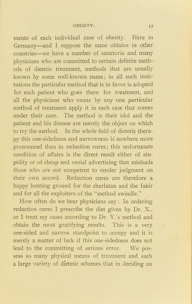 meats of each individual case of obesity. Here in Germany—and I suppose the same obtains in other countries—we have a number of sanatoria and many physicians who are committed to certain definite meth- ods of dietetic treatment, methods that are usually known by some well-known name; in all such insti- tutions the particular method that is in favor is adopted for each patient who goes there for treatment, and all the physicians who swear by any one particular method of treatment apply it in each case that comes under their care. The method is their idol and the patient and his disease are merely the object on which to try the method. In the whole field of dietetic thera- py this one-sidedness and narrowness is’ nowhere more pronounced than in reduction cures; this unfortunate condition of affairs is the direct result either of stu- pidity or of cheap and venial advertising that misleads those who are not competent to render judgment on their own accord. Reduction cures are therefore a happy hunting ground for the charlatan and the fakir and for all the exploiters of the “method swindle.” How often do we hear physicians say: In ordering reduction cures I prescribe the diet given by Dr. X., or I treat my cases according to Dr. Y.’s method and obtain the most gratifying results. This is a very one-sided and narrow standpoint to occupy and it is merely a matter of luck if this one-sidedness does not lead to the committing of serious error. We pos- sess so many physical means of treatment and such a large variety of dietetic schemes that in deciding on