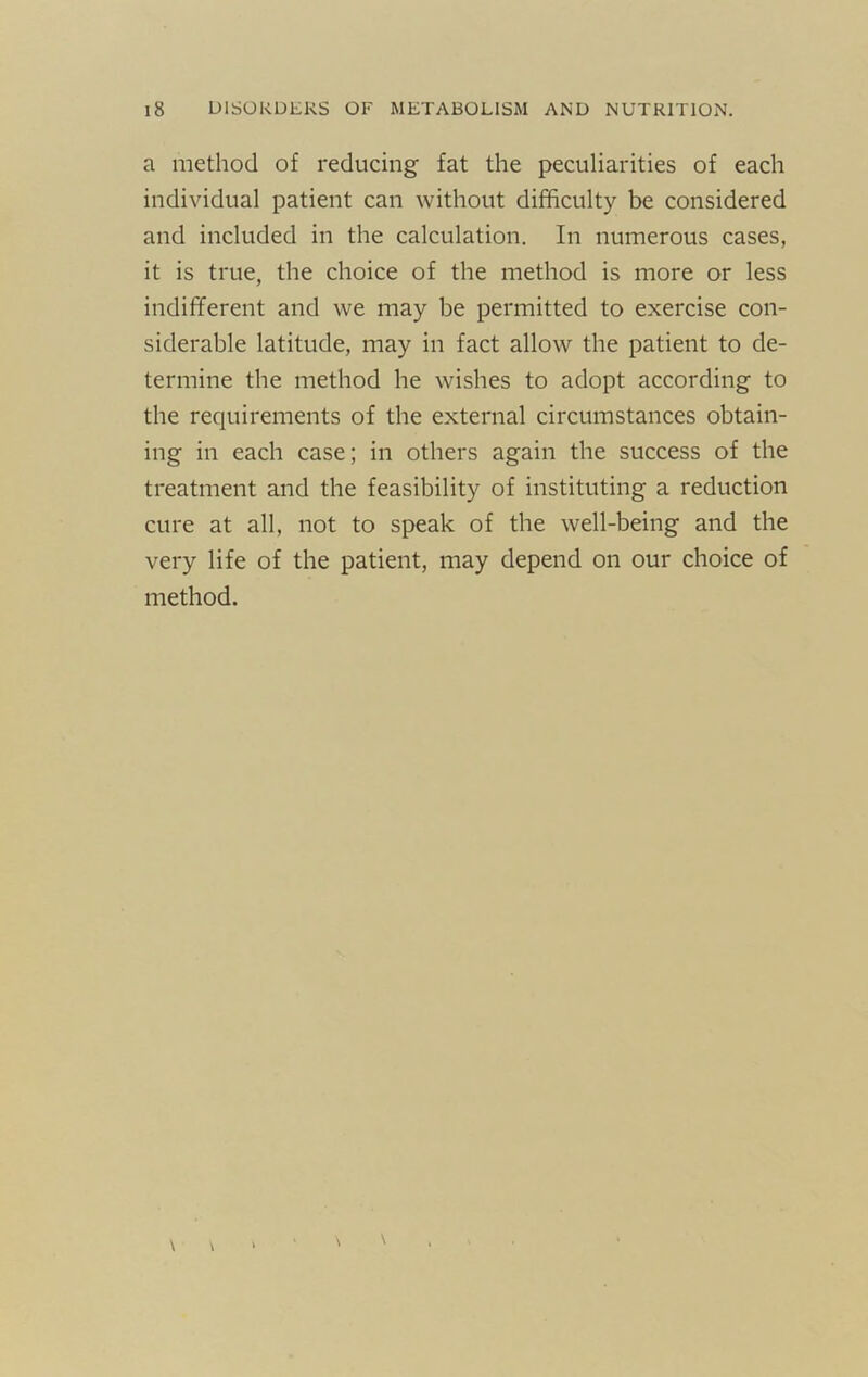 a method of reducing fat the peculiarities of each individual patient can without difficulty be considered and included in the calculation. In numerous cases, it is true, the choice of the method is more or less indifferent and we may be permitted to exercise con- siderable latitude, may in fact allow the patient to de- termine the method he wishes to adopt according to the requirements of the external circumstances obtain- ing in each case; in others again the success of the treatment and the feasibility of instituting a reduction cure at all, not to speak of the well-being and the very life of the patient, may depend on our choice of method.