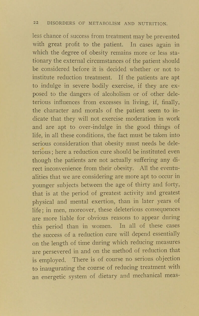 less chance of success from treatment may be prevented with great profit to the patient. In cases again in which the degree of obesity remains more or less sta- tionary the external circumstances of the patient should be considered before it is decided whether or not to institute reduction treatment. If the patients are apt to indulge in severe bodily exercise, if they are ex- posed to the dangers of alcoholism or of other dele- terious influences from excesses in living, if, finally, the character and morals of the patient seem to in- dicate that they will not exercise moderation in work and are apt to over-indulge in the good things of life, in all these conditions, the fact must be taken into serious consideration that obesity must needs be dele- terious ; here a reduction cure should be instituted even though the patients are not actually suffering any di- rect inconvenience from their obesity. All the eventu- alities that we are considering are more apt to occur in younger subjects between the age of thirty and forty, that is at the period of greatest activity and greatest physical and mental exertion, than in later years of life; in men, moreover, these deleterious consequences are more liable for obvious reasons to appear during this period than in women. In all of these cases the success of a reduction cure will depend essentially on the length of time during which reducing measures are persevered in and on the method of reduction that is employed. There is of course no serious objection to inaugurating the course of reducing treatment with an energetic system of dietary and mechanical meas-