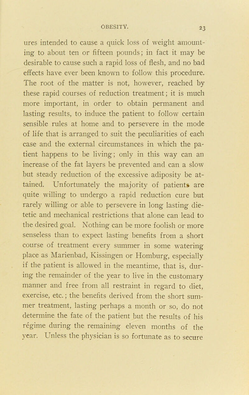 ures intended to cause a quick loss of weiglit amount- ing to about ten or fifteen pounds; in fact it may be desirable to cause such a rapid loss of flesh, and no bad effects have ever been known to follow this procedure. The root of the matter is not, however, reached by these rapid courses of reduction treatment; it is much more important, in order tO' obtain permanent and lasting results, to induce the patient to follow certain sensible rules at home and to persevere in the mode of life that is arranged to suit the peculiarities of each case and the external circumstances in which the pa- tient happens to be living; only in this way can an increase of the fat layers be prevented and can a slow but steady reduction of the excessive adiposity be at- tained. Unfortunately the majority of patients are quite willing to undergo a rapid reduction cure but rarely willing or able to persevere in long lasting die- tetic and mechanical restrictions that alone can lead to the desired goal. Nothing can be more foolish or more senseless than to expect lasting benefits from a short course of treatment every summer in some watering place as Marienbad, Kissingen or Homburg, especially if the patient is allowed in the meantime, that is, dur- ing the remainder of the year to live in the customary manner and free from all restraint in regard to diet, exercise, etc.; the benefits derived from the short sum- mer treatment, lasting perhaps a month or so, do not determine the fate of the patient but the results of his regime during the remaining eleven months of the year. Unless the physician is so fortunate as to secure