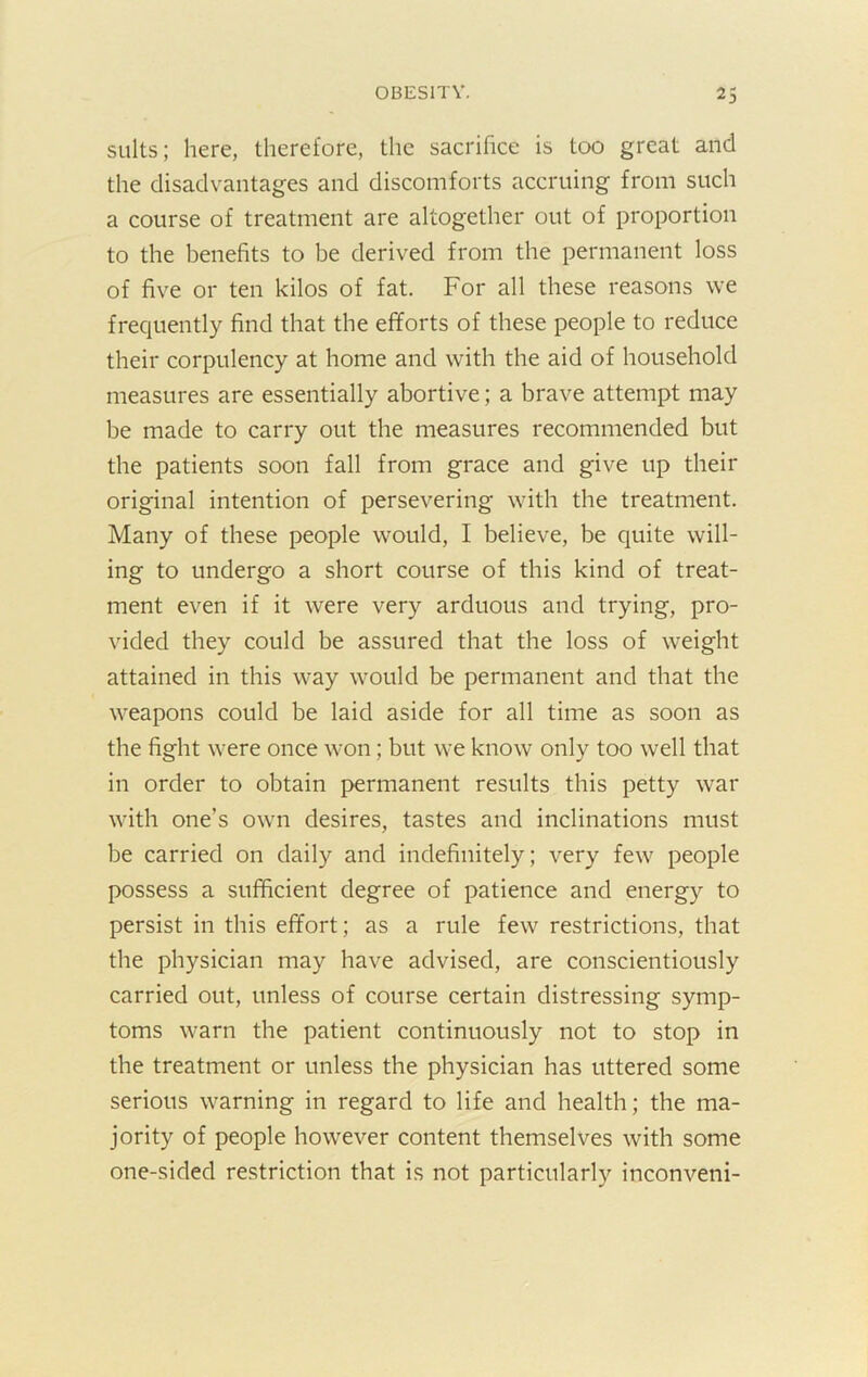 suits; here, therefore, the sacrifice is too great and the disadvantages and discomforts accruing from such a course of treatment are altogether out of proportion to the benefits to be derived from the permanent loss of five or ten kilos of fat. For all these reasons we frequently find that the efforts of these people to reduce their corpulency at home and with the aid of household measures are essentially abortive; a brave attempt may be made to carry out the measures recommended but the patients soon fall from grace and give up their original intention of persevering with the treatment. Many of these people would, I believe, be quite will- ing to undergo a short course of this kind of treat- ment even if it were very arduous and trying, pro- vided they could be assured that the loss of weight attained in this way would be permanent and that the weapons could be laid aside for all time as soon as the fight were once won; but we know only too well that in order to obtain permanent results this petty war with one’s own desires, tastes and inclinations must be carried on daily and indefinitely; very few people possess a sufficient degree of patience and energy to persist in this effort; as a rule few restrictions, that the physician may have advised, are conscientiously carried out, unless of course certain distressing symp- toms warn the patient continuously not to stop in the treatment or unless the physician has uttered some serious warning in regard to life and health; the ma- jority of people however content themselves with some one-sided restriction that is not particularly inconveni-