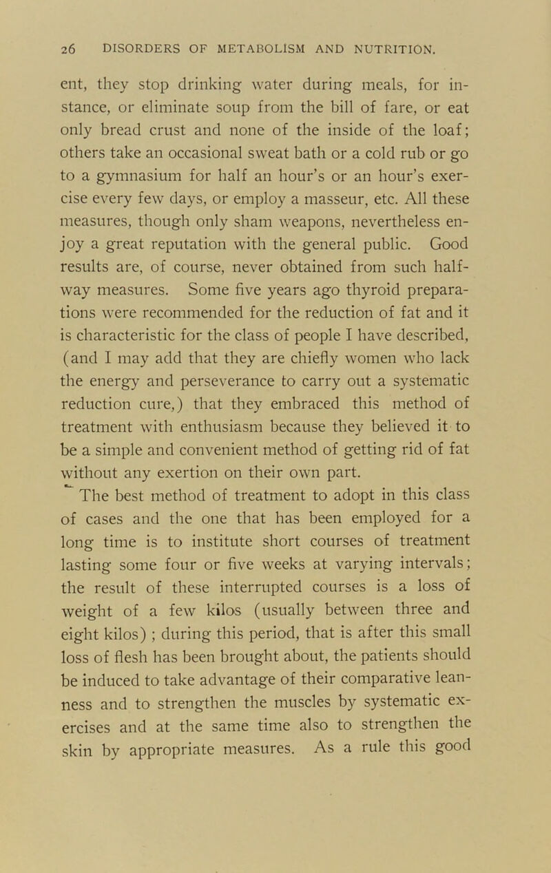 ent, they stop drinking water during meals, for in- stance, or eliminate soup from the bill of fare, or eat only bread crust and none of the inside of the loaf; others take an occasional sweat bath or a cold rub or go to a gymnasium for half an hour’s or an hour’s exer- cise every few days, or employ a masseur, etc. All these measures, though only sham weapons, nevertheless en- joy a great reputation with the general public. Good results are, of course, never obtained from such half- way measures. Some five years ago thyroid prepara- tions were recommended for the reduction of fat and it is characteristic for the class of people I have described, (and I may add that they are chiefly women who lack the energy' and perseverance to carry out a systematic reduction cure,) that they embraced this method of treatment with enthusiasm because they believed it to be a simple and convenient method of getting rid of fat without any exertion on their own part. The best method of treatment to adopt in this class of cases and the one that has been employed for a long time is to institute short courses of treatment lasting some four or five weeks at varying intervals; the result of these interrupted courses is a loss of weight of a few kilos (usually between three and eight kilos) ; during this period, that is after this small loss of flesh has been brought about, the patients should be induced to take advantage of their comparative lean- ness and to strengthen the muscles by systematic ex- ercises and at the same time also to strengthen the skin by appropriate measures. As a rule this good