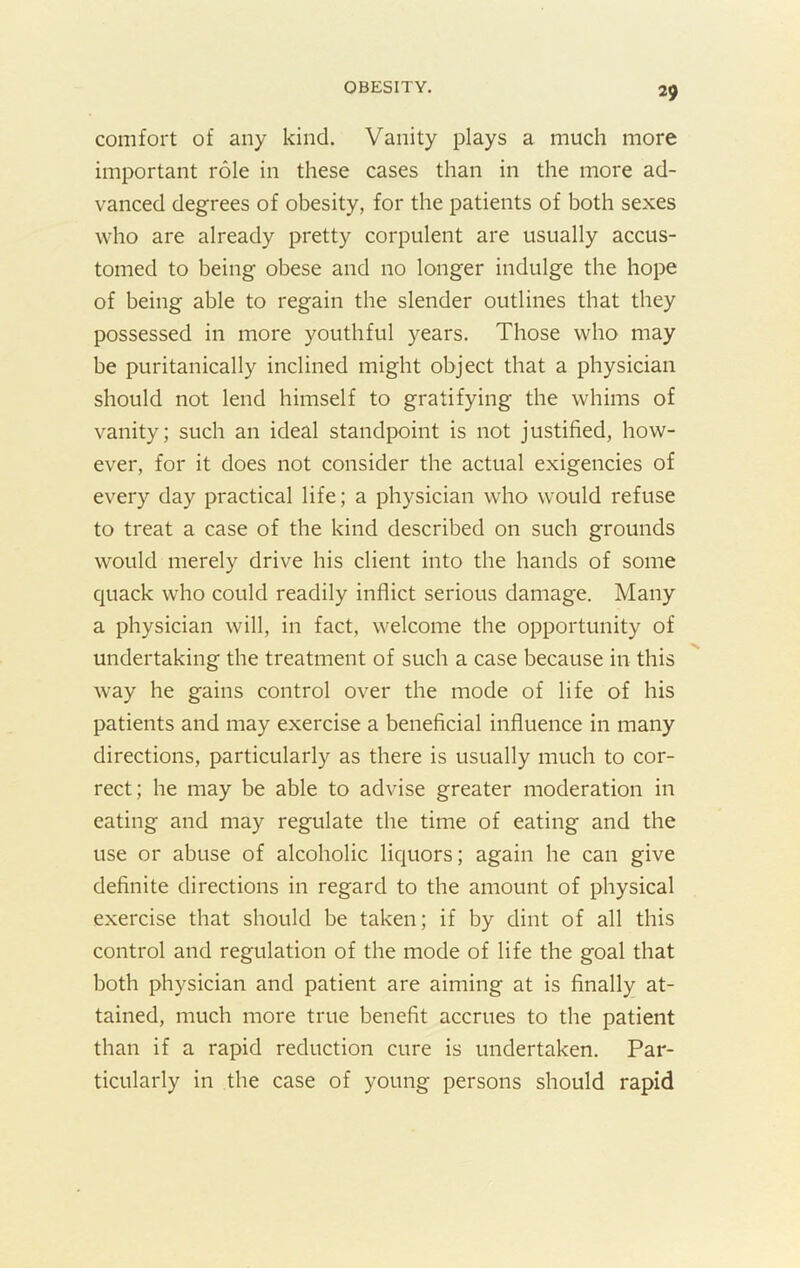 comfort of any kind. Vanity plays a much more important role in these cases than in the more ad- vanced degrees of obesity, for the patients of both sexes who are already pretty corpulent are usually accus- tomed to being obese and no longer indulge the hope of being able to regain the slender outlines that they possessed in more youthful years. Those who may be puritanically inclined might object that a physician should not lend himself to gratifying the whims of vanity; such an ideal standpoint is not justified, how- ever, for it does not consider the actual exigencies of every day practical life; a physician who would refuse to treat a case of the kind described on such grounds would merely drive his client into the hands of some quack who could readily inflict serious damage. Many a physician will, in fact, welcome the opportunity of undertaking the treatment of such a case because in this way he gains control over the mode of life of his patients and may exercise a beneficial influence in many directions, particularly as there is usually much to cor- rect; he may be able to advise greater moderation in eating and may regulate the time of eating and the use or abuse of alcoholic liquors; again he can give definite directions in regard to the amount of physical exercise that should be taken; if by dint of all this control and regulation of the mode of life the goal that both physician and patient are aiming at is finally at- tained, much more true benefit accrues to the patient than if a rapid reduction cure is undertaken. Par- ticularly in the case of young persons should rapid