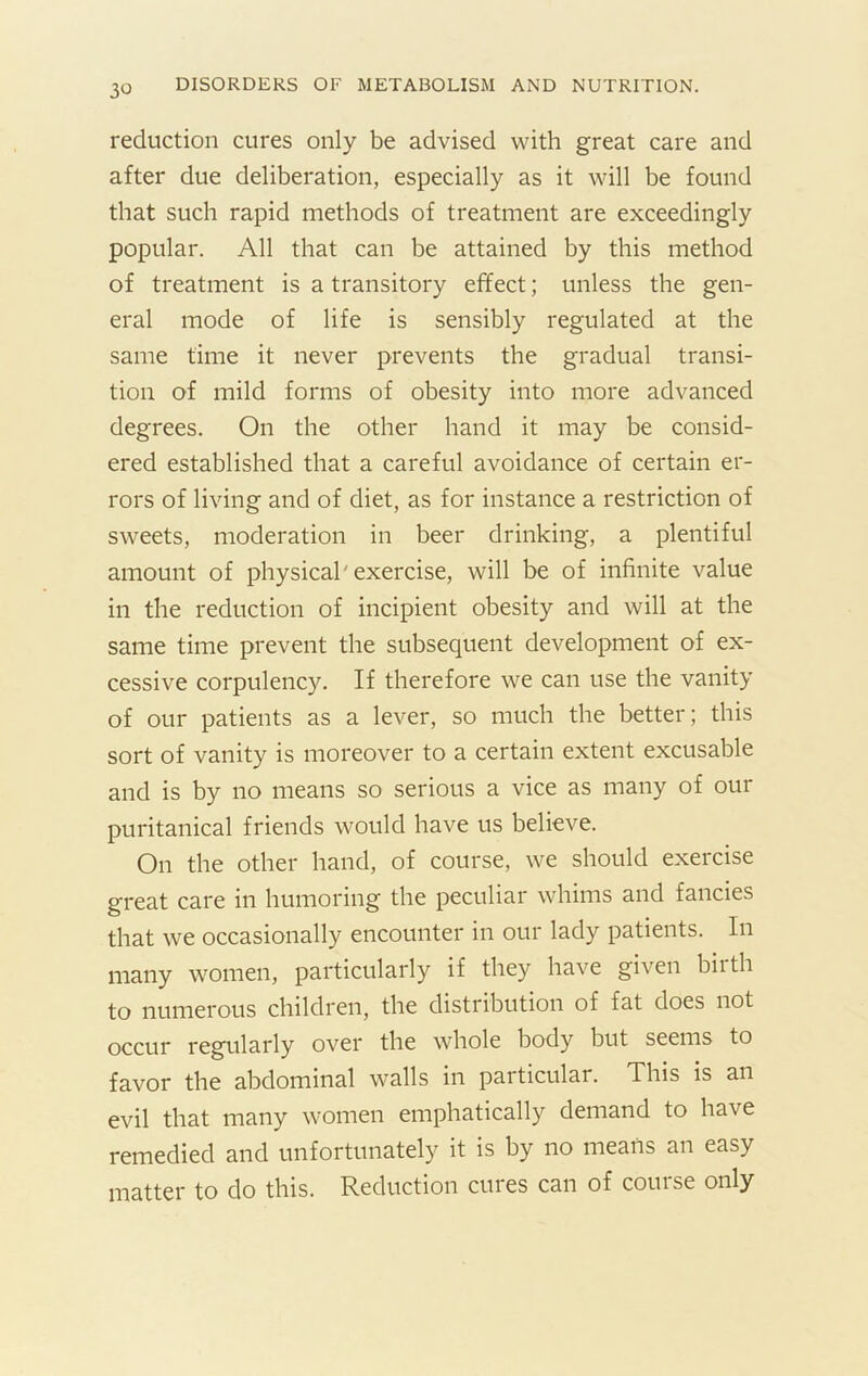 reduction cures only be advised with great care and after due deliberation, especially as it will be found that such rapid methods of treatment are exceedingly popular. All that can be attained by this method of treatment is a transitory effect; unless the gen- eral mode of life is sensibly regulated at the same time it never prevents the gradual transi- tion of mild forms of obesity into more advanced degrees. On the other hand it may be consid- ered established that a careful avoidance of certain er- rors of living and of diet, as for instance a restriction of sweets, moderation in beer drinking, a plentiful amount of physical'exercise, will be of infinite value in the reduction of incipient obesity and will at the same time prevent the subsequent development of ex- cessive corpulency. If therefore we can use the vanity of our patients as a lever, so much the better; this sort of vanity is moreover to a certain extent excusable and is by no means so serious a vice as many of our puritanical friends would have us believe. On the other hand, of course, we should exercise great care in humoring the peculiar whims and fancies that we occasionally encounter in our lady patients. In many women, particularly if they have given birth to numerous children, the distribution of fat does not occur regularly over the whole body but seems to favor the abdominal walls in particular. This is an evil that many women emphatically demand to have remedied and unfortunately it is by no means an easy matter to do this. Reduction cures can of course only