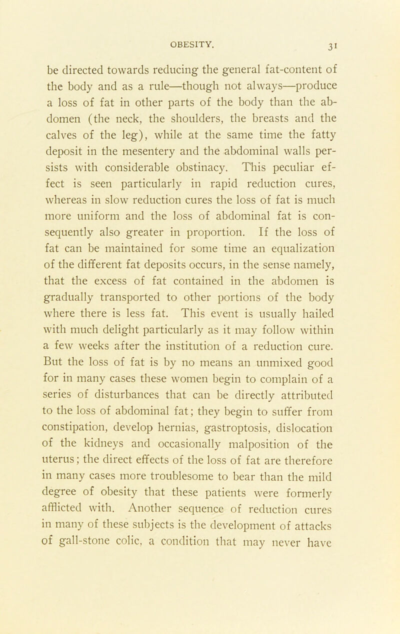 be directed towards reducing the general fat-content of the body and as a rule—though not always—produce a loss of fat in other parts of the body than the ab- domen (the neck, the shoulders, the breasts and the calves of the leg), while at the same time the fatty deposit in the mesentery and the abdominal walls per- sists with considerable obstinacy. This peculiar ef- fect is seen particularly in rapid reduction cures, whereas in slow reduction cures the loss of fat is much more uniform and the loss of abdominal fat is con- sequently also greater in proportion. If the loss of fat can be maintained for some time an equalization of the different fat deposits occurs, in the sense namely, that the excess of fat contained in the abdomen is gradually transported to other portions of the body where there is less fat. This event is usually hailed with much delight particularly as it may follow within a few weeks after the institution of a reduction cure. But the loss of fat is by no means an unmixed good for in many cases these women begin to complain of a series of disturbances that can be directly attributed to the loss of abdominal fat; they begin to suffer from constipation, develop hernias, gastroptosis, dislocation of the kidneys and occasionally malposition of the uterus; the direct effects of the loss of fat are therefore in many cases more troublesome to bear than the mild degree of obesity that these patients were formerly afflicted with. Another sequence of reduction cures in many of these subjects is the development of attacks of gall-stone colic, a condition that may never have