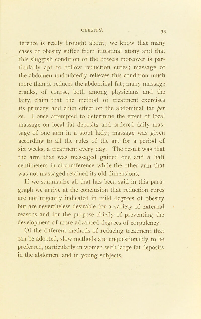 ference is really brought about; we know that many cases of obesity suffer from intestinal atony and that this sluggish condition of the bowels moreover is par- ticularly apt to follow reduction cures; massage of the abdomen undoubtedly relieves this condition much more than it reduces the abdominal fat; many massage cranks, of course, both among physicians and the laity, claim that the method of treatment exercises its primary and chief effect on the abdominal fat per se. I once attempted to determine the effect of local massage on local fat deposits and ordered daily mas- sage of one arm in a stout lady; massage was given according to all the rules of the art for a period of six weeks, a treatment every day. The result was that the arm that was massaged gained one and a half centimeters in circumference while the other arm that was not massaged retained its old dimensions. If we summarize all that has been said in this para- graph we arrive at the conclusion that reduction cures are not urgently indicated in mild degrees of obesity but are nevertheless desirable for a variety of external reasons and for the purpose chiefly of preventing the development of more advanced degrees of corpulency. Of the different methods of reducing treatment that can be adopted, slow methods are unquestionably to be preferred, particularly in women with large fat deposits in the abdomen, and in young subjects.