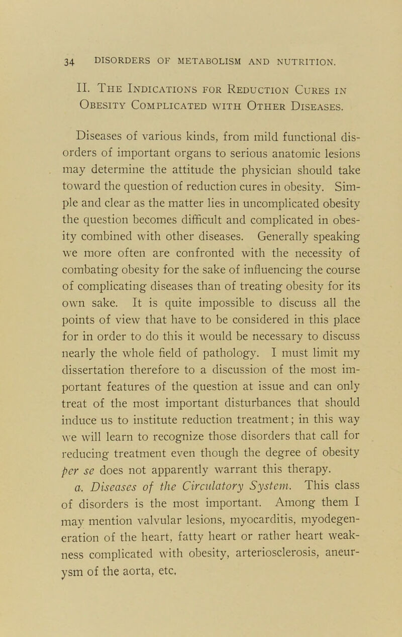 II. The Indications for Reduction Cures in Obesity Complicated with Other Diseases. Diseases of various kinds, from mild functional dis- orders of important organs to serious anatomic lesions may determine the attitude the physician should take toward the question of reduction cures in obesity. Sim- ple and clear as the matter lies in uncomplicated obesity the cjiiestion becomes difficult and complicated in obes- ity combined with other diseases. Generally speaking we more often are confronted with the necessity of combating obesity for the sake of influencing the course of complicating diseases than of treating obesity for its own sake. It is quite impossible to discuss all the points of view that have to be considered in this place for in order to do this it would be necessary to discuss nearly the whole field of pathology. I must limit my dissertation therefore to a discussion of the most im- portant features of the question at issue and can only treat of the most important disturbances that should induce us to institute reduction treatment; in this way we will learn to recognize those disorders that call for reducing treatment even though the degree of obesity per se does not apparently warrant this therapy. a. Diseases of the Cireiilatory System. This class of disorders is the most important. Among them I may mention valvular lesions, myocarditis, myodegen- eration of the heart, fatty heart or rather heart weak- ness complicated with obesity, arteriosclerosis, aneur- ysm of the aorta, etc.