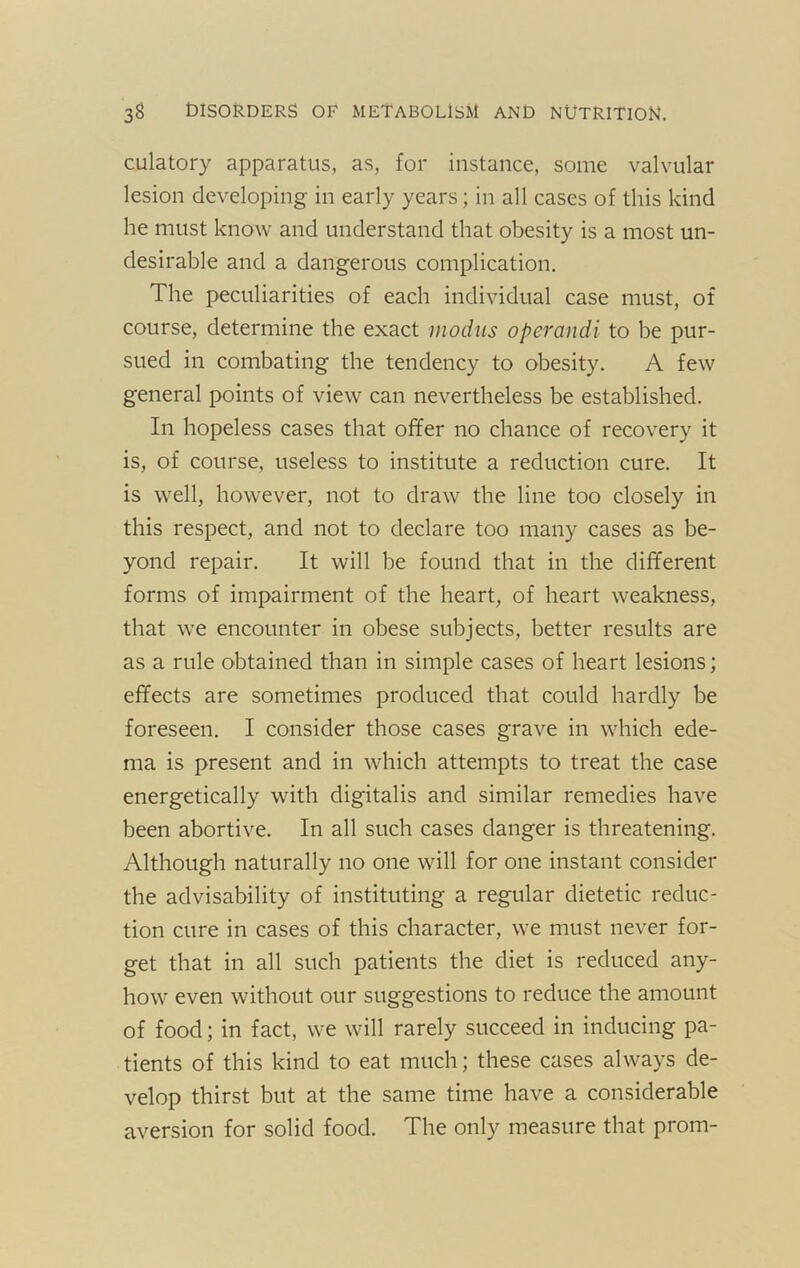 culatory apparatus, as, for instance, some valvular lesion developing in early years; in all cases of this kind he must know and understand that obesity is a most un- desirable and a dangerous complication. The peculiarities of each individual case must, of course, determine the exact modus operandi to be pur- sued in combating the tendency to obesity. A few general points of view can nevertheless be established. In hopeless cases that offer no chance of recovery it is, of course, useless to institute a reduction cure. It is well, however, not to draw the line too closely in this respect, and not to declare too many cases as be- yond repair. It will be found that in the different forms of impairment of the heart, of heart weakness, that we encounter in obese subjects, better results are as a rule obtained than in simple cases of heart lesions; effects are sometimes produced that could hardly be foreseen. I consider those cases grave in which ede- ma is present and in which attempts to treat the case energetically with digitalis and similar remedies have been abortive. In all such cases danger is threatening. Although naturally no one will for one instant consider the advisability of instituting a regular dietetic reduc- tion cure in cases of this character, we must never for- get that in all such patients the diet is reduced any- how even without our suggestions to reduce the amount of food; in fact, we will rarely succeed in inducing pa- tients of this kind to eat much; these cases always de- velop thirst but at the same time have a considerable aversion for solid food. The only measure that prom-