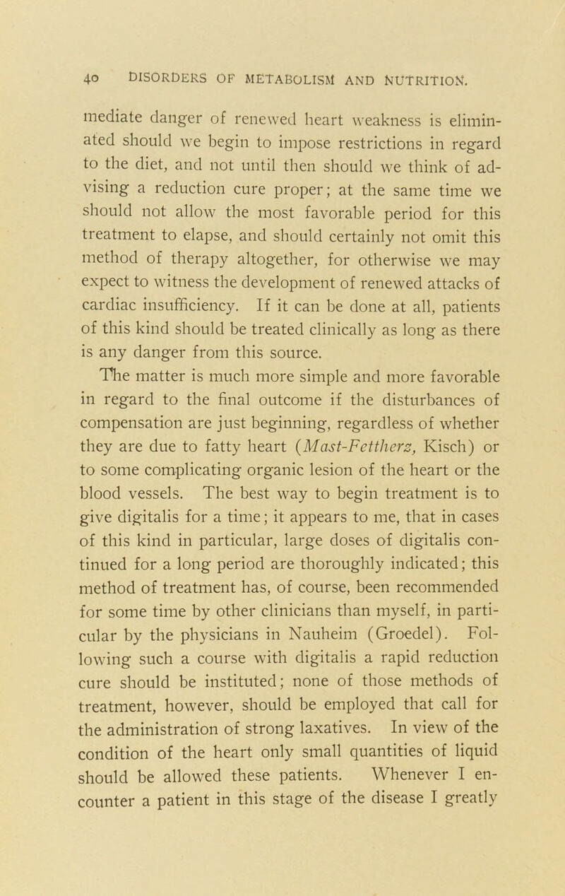 mediate danger of renewed heart weakness is elimin- ated should we begin to impose restrictions in regard to the diet, and not until then should we think of ad- vising a reduction cure proper; at the same time we should not allow the most favorable period for this treatment to elapse, and should certainly not omit this method of therapy altogether, for otherwise we may expect to witness the development of renewed attacks of cardiac insufficiency. If it can be done at all, patients of this kind should be treated clinically as long as there is any danger from this source. Tlie matter is much more simple and more favorable in regard to the final outcome if the disturbances of compensation are just beginning, regardless of whether they are due to fatty heart {Mast-Fcttherz, Kisch) or to some complicating organic lesion of the heart or the blood vessels. The best way to begin treatment is to give digitalis for a time; it appears to me, that in cases of this kind in particular, large doses of digitalis con- tinued for a long period are thoroughly indicated; this method of treatment has, of course, been recommended for some time by other clinicians than myself, in parti- cular by the physicians in Nauheim (Groedel). Fol- lowing such a course with digitalis a rapid reduction cure should be instituted; none of those methods of treatment, however, should be employed that call for the administration of strong laxatives. In view of the condition of the heart only small quantities of liquid should be allowed these patients. Whenever I en- counter a patient in this stage of the disease I greatly