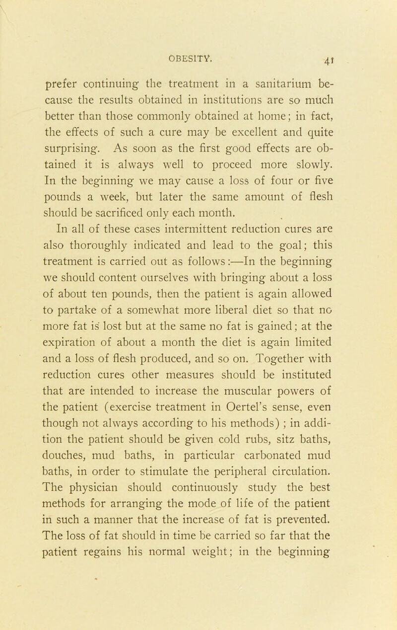 4J prefer continuing the treatment in a sanitarium be- cause the results obtained in institutions are so much better than those commonly obtained at home; in fact, the effects of such a cure may be excellent and quite surprising. As soon as the first good effects are ob- tained it is always well to proceed more slowly. In the beginning we may cause a loss of four or five pounds a week, but later the same amount of flesh should be sacrificed only each month. In all of these cases intermittent reduction cures are also thoroughly indicated and lead to the goal; this treatment is carried out as follows:—In the beginning we should content ourselves with bringing about a loss of about ten pounds, then the patient is again allowed to partake of a somewhat more liberal diet so that no more fat is lost but at the same no fat is gained; at the expiration of about a month the diet is again limited and a loss of flesh produced, and so on. Together with reduction cures other measures should be instituted that are intended to increase the muscular powers of the patient (exercise treatment in Oertel’s sense, even though not always according to his methods); in addi- tion the patient should be given cold rubs, sitz baths, douches, mud baths, in particular carbonated mud baths, in order to stimulate the peripheral circulation. The physician should continuously study the best methods for arranging the mode of life of the patient in such a manner that the increase of fat is prevented. The loss of fat should in time be carried so far that the patient regains his normal weight; in the beginning