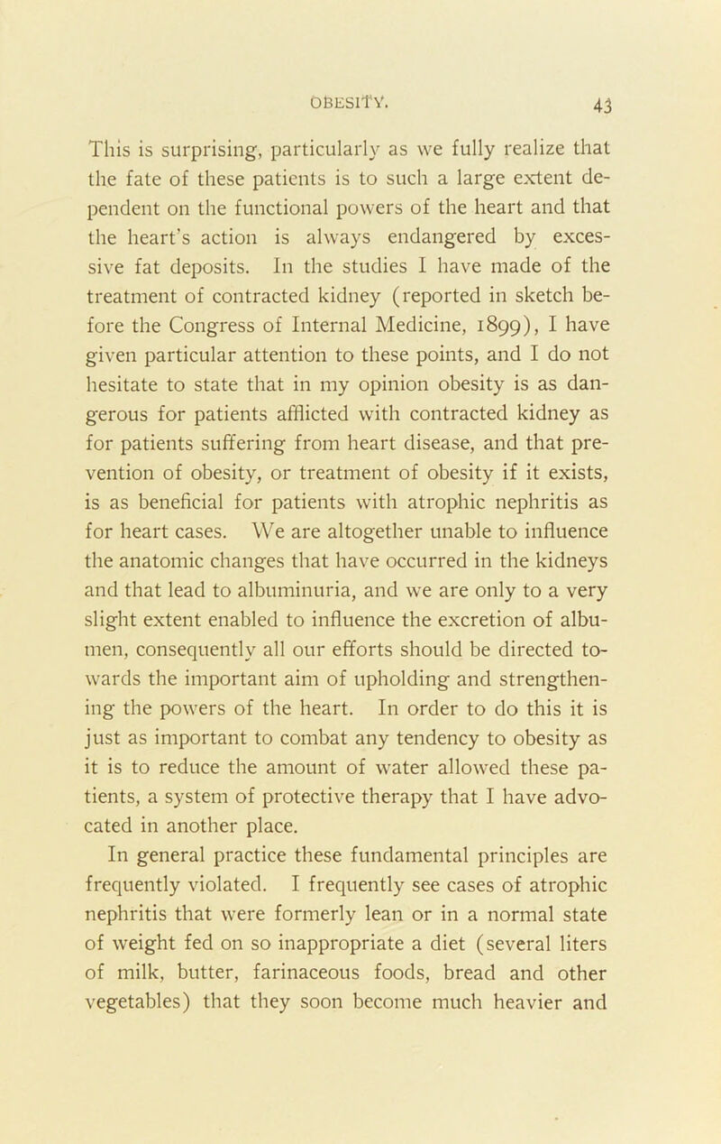 This is surprising, particularly as we fully realize that the fate of these patients is to such a large extent de- pendent on the functional powers of the heart and that the heart’s action is always endangered by exces- sive fat deposits. In the studies I have made of the treatment of contracted kidney (reported in sketch be- fore the Congress of Internal Medicine, 1899), I have given particular attention to these points, and I do not hesitate to state that in my opinion obesity is as dan- gerous for patients afflicted with contracted kidney as for patients suffering from heart disease, and that pre- vention of obesity, or treatment of obesity if it exists, is as beneficial for patients with atrophic nephritis as for heart cases. We are altogether unable to influence the anatomic changes that have occurred in the kidneys and that lead to albuminuria, and we are only to a very slight extent enabled to influence the excretion of albu- men, consequently all our efforts should be directed to- wards the important aim of upholding and strengthen- ing the powers of the heart. In order to do this it is just as important to combat any tendency to obesity as it is to reduce the amount of water allowed these pa- tients, a system of protective therapy that I have advo- cated in another place. In general practice these fundamental principles are frequently violated. I frequently see cases of atrophic nephritis that were formerly lean or in a normal state of weight fed on so inappropriate a diet (several liters of milk, butter, farinaceous foods, bread and other vegetables) that they soon become much heavier and