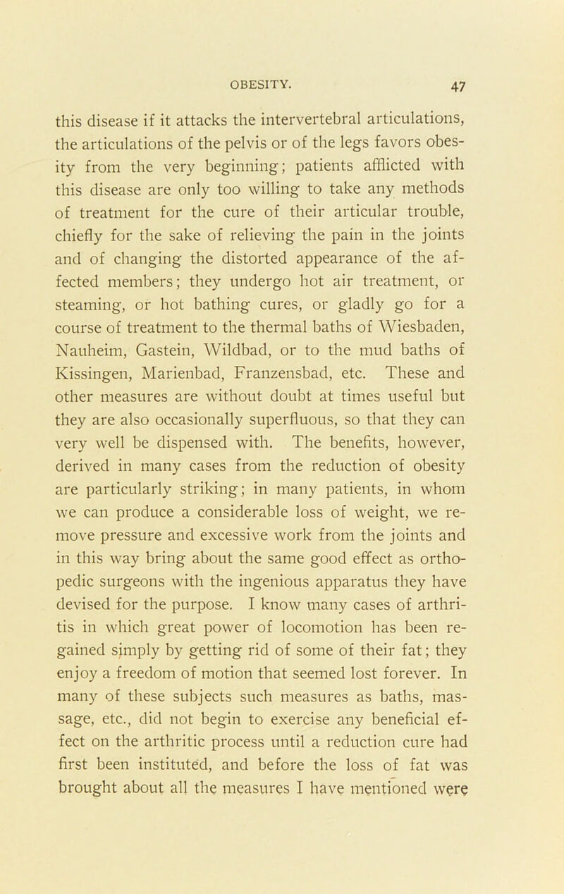 this disease if it attacks the intervertebral articulations, the articulations of the pelvis or of the legs favors obes- ity from the very beginning; patients afflicted with this disease are only too willing to take any methods of treatment for the cure of their articular trouble, chiefly for the sake of relieving the pain in the joints and of changing the distorted appearance of the af- fected members; they undergo hot air treatment, or steaming, or hot bathing cures, or gladly go for a course of treatment to the thermal baths of Wiesbaden, Nauheim, Gastein, Wildbad, or to the mud baths of Kissingen, Marienbad, Franzensbad, etc. These and other measures are without doubt at times useful but they are also occasionally superfluous, so that they can very well be dispensed with. The benefits, however, derived in many cases from the reduction of obesity are particularly striking; in many patients, in whom we can produce a considerable loss of weight, we re- move pressure and excessive work from the joints and in this way bring about the same good effect as ortho- pedic surgeons with the ingenious apparatus they have devised for the purpose. I know many cases of arthri- tis in which great power of locomotion has been re- gained simply by getting rid of some of their fat; they enjoy a freedom of motion that seemed lost forever. In many of these subjects such measures as baths, mas- sage, etc., did not begin to exercise any beneficial ef- fect on the arthritic process until a reduction cure had first been instituted, and before the loss of fat was brought about all the measures I have mentioned were