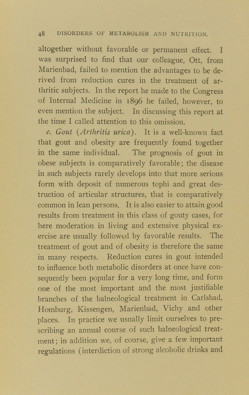 altogether without favorable or permanent effect. I was surprised to find that our colleague, Ott, from Marienbad, failed to mention the advantages to be de- rived from reduction cures in the treatment of ar- thritic subjects. In the report he made to the Congress of Internal Medicine in 1896 he failed, however, to even mention the subject. In discussing this report at the time I called attention to this omission. e. Gout {Arthritis urica). It is a well-known fact that gout and obesity are frequently found together in the same individual. The prognosis of gout in obese subjects is comparatively favorable; the disease in such subjects rarely develops into that more serious form with deposit of numerous tophi and great des- truction of articular structures, that is comparatively common in lean persons. It is also easier to attain good results from treatment in this class of gouty cases, for here moderation in living and extensive physical ex- ercise are usually followed by favorable results. The treatment of gout and of obesity is therefore the same in many respects. Reduction cures in gout intended to influence both metabolic disorders at once have con- sequently been popular for a very long time, and form one of the most important and the most justifiable branches of the balneological treatment in Carlsbad, Homburg, Kissengen, Marienbad, Vichy and other places. In practice we usually limit ourselves to pre- scribing an annual course of such balneological treat- ment ; in addition we, of course, give a few important regulations (interdiction of strong alcoholic drinks and