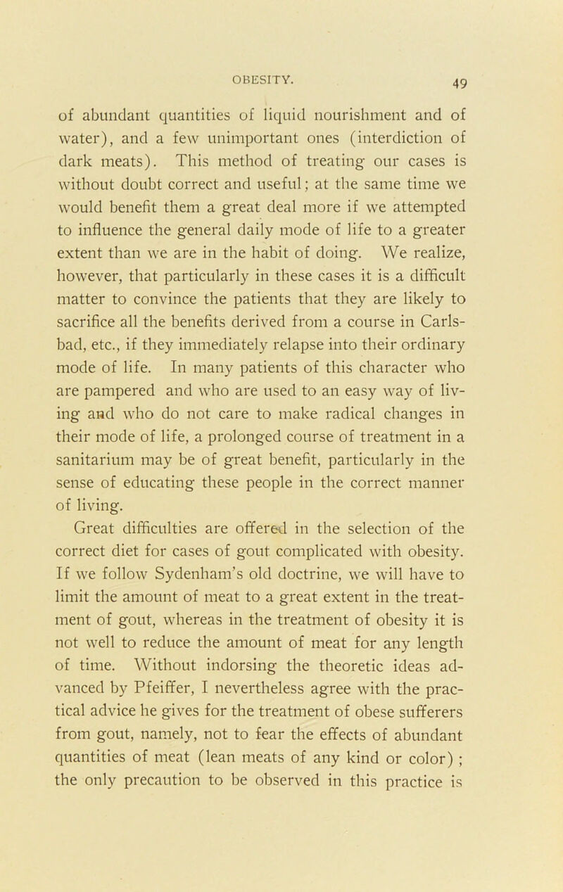 of abundant quantities of liquid nourishment and of water), and a few unimportant ones (interdiction of dark meats). This method of treating our cases is without doubt correct and useful; at the same time we would benefit them a great deal more if we attempted to influence the general daily mode of life to a greater extent than we are in the habit of doing. We realize, however, that particularly in these cases it is a difficult matter to convince the patients that they are likely to sacrifice all the benefits derived from a course in Carls- bad, etc., if they immediately relapse into their ordinary mode of life. In many patients of this character who are pampered and who are used to an easy way of liv- ing and who do not care to make radical changes in their mode of life, a prolonged course of treatment in a sanitarium may be of great benefit, particularly in the sense of educating these people in the correct manner of living. Great difficulties are offered in the selection of the correct diet for cases of gout complicated with obesity. If we follow Sydenham’s old doctrine, we will have to limit the amount of meat to a great extent in the treat- ment of gout, whereas in the treatment of obesity it is not well to reduce the amount of meat for any length of time. Without indorsing the theoretic ideas ad- vanced by Pfeiffer, I nevertheless agree with the prac- tical advice he gives for the treatment of obese sufferers from gout, namely, not to fear the effects of abundant quantities of meat (lean meats of any kind or color) ; the only precaution to be observed in this practice is