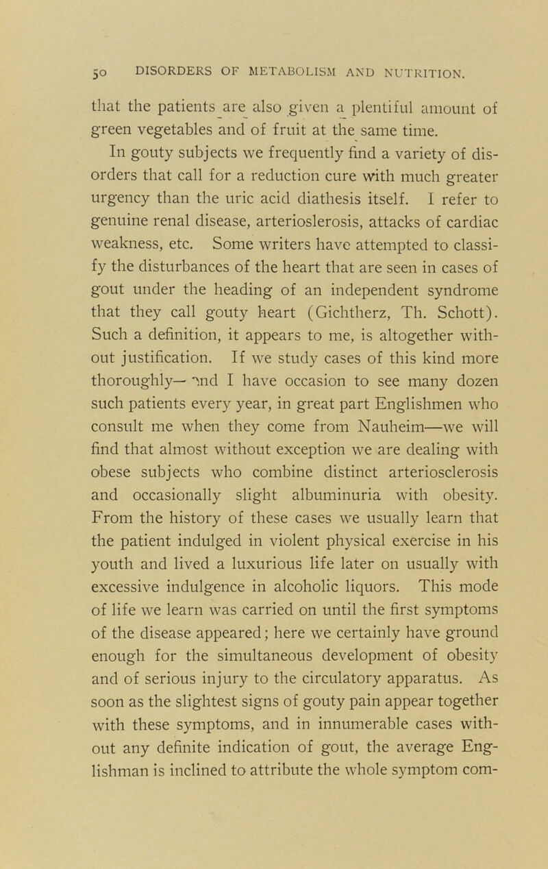 that the patients are also given a plentiful amount of green vegetables and of fruit at the same time. In gouty subjects we frequently find a variety of dis- orders that call for a reduction cure with much greater urgency than the uric acid diathesis itself. I refer to genuine renal disease, arterioslerosis, attacks of cardiac weakness, etc. Some writers have attempted to classi- fy the disturbances of the heart that are seen in cases of gout under the heading of an independent syndrome that they call gouty heart (Gichtherz, Th. Schott). Such a definition, it appears to me, is altogether with- out justification. If we study cases of this kind more thoroughly— '^nd I have occasion to see many dozen such patients every year, in great part Englishmen who consult me when they come from Nauheim—we will find that almost without exception we are dealing with obese subjects who combine distinct arteriosclerosis and occasionally slight albuminuria with obesity. From the history of these cases we usually learn that the patient indulged in violent physical exercise in his youth and lived a luxurious life later on usually with excessive indulgence in alcoholic liquors. This mode of life we learn was carried on until the first symptoms of the disease appeared; here we certainly have ground enough for the simultaneous development of obesity and of serious injury to the circulatory apparatus. As soon as the slightest signs of gouty pain appear together with these symptoms, and in innumerable cases with- out any definite indication of gout, the average Eng- lishman is inclined to attribute the whole symptom com-