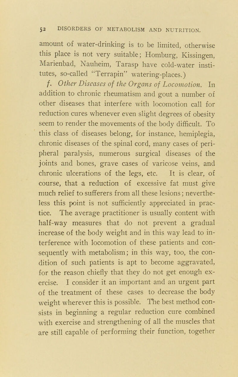 amount of water-drinking is to be limited, otherwise this place is not very suitable; Homburg, Kissingen, Marienbad, Nauheim, Tarasp have cold-water insti- tutes, so-called “Terrapin” watering-places.) f. Other Diseases of the Organs of Locomotion. In addition to chronic rheumatism and gout a number of other diseases that interfere with locomotion call for reduction cures whenever even slight degrees of obesity seem to render the movements of the body difficult. To this class of diseases belong, for instance, hemiplegia, chronic diseases of the spinal cord, many cases of peri- pheral paralysis, numerous surgical diseases of the joints and bones, grave cases of varicose veins, and chronic ulcerations of the legs, etc. It is clear, of course, that a reduction of excessive fat must give much relief to sufferers from all these lesions: neverthe- less this point is not sufficiently appreciated in prac- tice. The average practitioner is usually content with half-way measures that do not prevent a gradual increase of the body weight and in this way lead to in- terference with locomotion of these patients and con- sequently with metabolism; in this way, too, the con- dition of such patients is apt to become aggravated, for the reason chiefly that they do not get enough ex- ercise. I consider it an important and an urgent part of the treatment of these cases to decrease the body weight wherever this is possible. The best method con- sists in beginning a regular reduction cure combined with exercise and strengthening of all the muscles that are still capable of performing their function, together