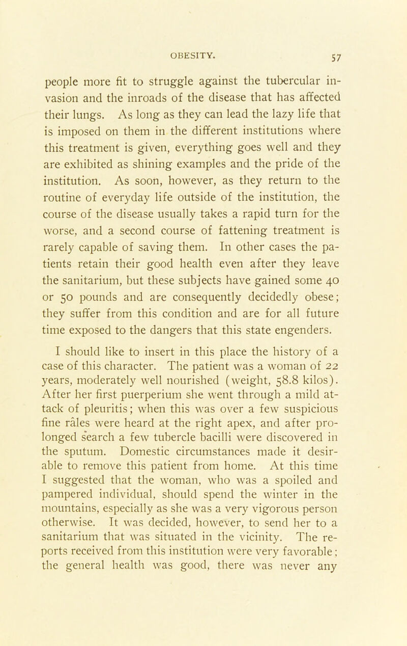 people more fit to struggle against the tubercular in- vasion and the inroads of the disease that has affected their lungs. As long as they can lead the lazy life that is imposed on them in the different institutions where this treatment is given, everything goes well and they are exhibited as shining examples and the pride of the institution. As soon, however, as they return to the routine of everyday life outside of the institution, the course of the disease usually takes a rapid turn for the worse, and a second course of fattening treatment is rarely capable of saving them. In other cases the pa- tients retain their good health even after they leave the sanitarium, but these subjects have gained some 40 or 50 pounds and are consequently decidedly obese; they suffer from this condition and are for all future time exposed to the dangers that this state engenders. I should like to insert in this place the history of a case of this character. The patient was a woman of 22 years, moderately well nourished (weight, 58.8 kilos). After her first puerperium she went through a mild at- tack of pleuritis; when this was over a few suspicious fine rales were heard at the right apex, and after pro- longed s'earch a few tubercle bacilli were discovered in the sputum. Domestic circumstances made it desir- able to remove this patient from home. At this time I suggested that the woman, who was a spoiled and pampered individual, should spend the winter in the mountains, especially as she was a very vigorous person otherwise. It was decided, however, to send her to a sanitarium that was situated in the vicinity. The re- ports received from this institution were very favorable; the general health was good, there was never any