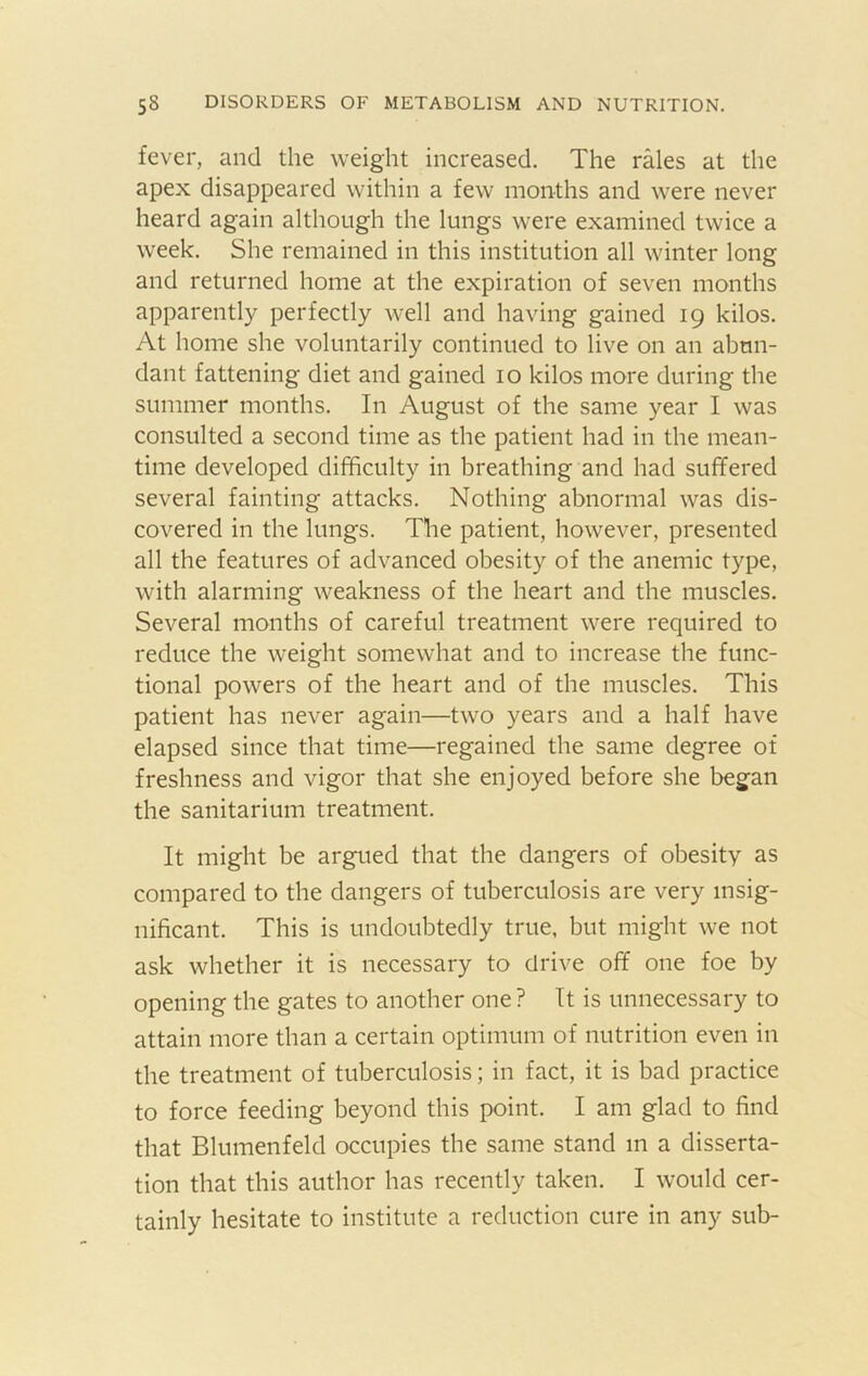 fever, and the weight increased. The rales at the apex disappeared within a few months and were never heard again although the lungs were examined twice a week. She remained in this institution all winter long and returned home at the expiration of seven months apparently perfectly well and having gained 19 kilos. At home she voluntarily continued to live on an abun- dant fattening diet and gained 10 kilos more during the summer months. In August of the same year I was consulted a second time as the patient had in the mean- time developed difficulty in breathing and had suffered several fainting attacks. Nothing abnormal was dis- covered in the lungs. The patient, however, presented all the features of advanced obesity of the anemic type, with alarming weakness of the heart and the muscles. Several months of careful treatment were required to reduce the weight somewhat and to increase the func- tional powers of the heart and of the muscles. This patient has never again—two years and a half have elapsed since that time—regained the same degree of freshness and vigor that she enjoyed before she began the sanitarium treatment. It might be argued that the dangers of obesity as compared to the dangers of tuberculosis are very insig- nificant. This is undoubtedly true, but might we not ask whether it is necessary to drive off one foe by opening the gates to another one ? It is unnecessary to attain more than a certain optimum of nutrition even in the treatment of tuberculosis; in fact, it is bad practice to force feeding beyond this point. I am glad to find that Blumenfeld occupies the same stand m a disserta- tion that this author has recently taken. I would cer- tainly hesitate to institute a reduction cure in any sub-