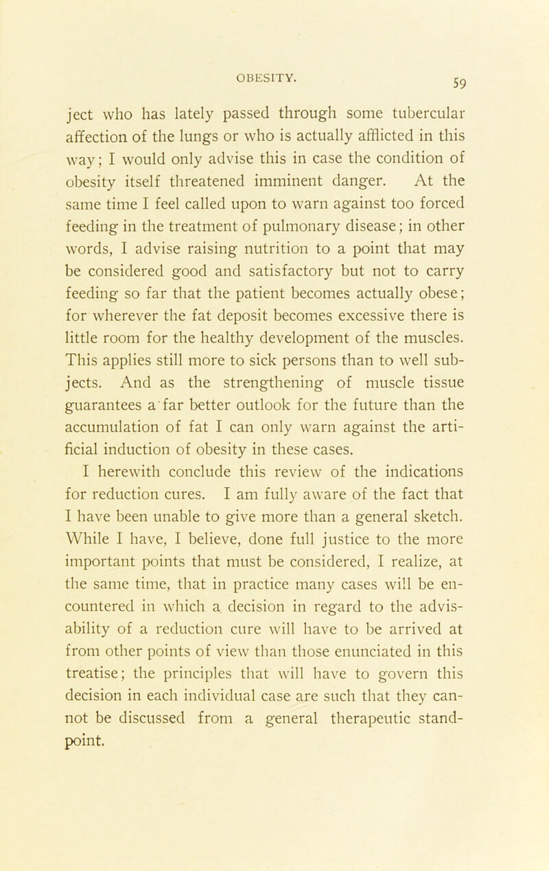 ject who has lately passed through some tubercular affection of the lungs or who is actually afflicted in this way; I would only advise this in case the condition of obesity itself threatened imminent danger. At the same time I feel called upon to warn against too forced feeding in the treatment of pulmonary disease; in other words, I advise raising nutrition to a point that may be considered good and satisfactory but not to carry feeding so far that the patient becomes actually obese; for wherever the fat deposit becomes excessive there is little room for the healthy development of the muscles. This applies still more to sick persons than to well sub- jects. And as the strengthening of muscle tissue guarantees a far better outlook for the future than the accumulation of fat I can only warn against the arti- ficial induction of obesity in these cases. I herewith conclude this review of the indications for reduction cures. I am fully aware of the fact that I have been unable to give more than a general sketch. While I have, I believe, done full justice to the more important points that must be considered, I realize, at the same time, that in practice many cases will be en- countered in which a. decision in regard to the advis- ability of a reduction cure will have to be arrived at from other points of view than those enunciated in this treatise; the principles that will have to govern this decision in each individual case are such that they can- not be discussed from a general therapeutic stand- point.