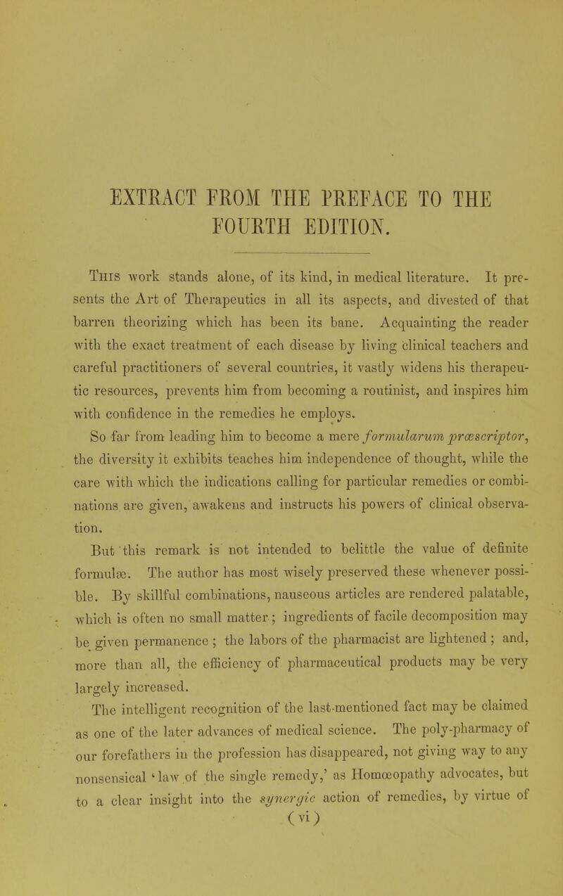 EXTRACT FROM THE PREFACE TO THE FOURTH EDITION. This work stands alone, of its kind, in medical literature. It pre- sents the Art of Therapeutics in all its aspects, and divested of that barren theorizing which has been its bane. Acquainting the reader with the exact treatment of each disease by living clinical teachers and careful practitioners of several countries, it vastly widens his therapeu- tic resources, prevents him from becoming a routinist, and inspires him with confidence in the remedies he employs. So far from leading him to become a mere formularum prcescriptor, the diversity it exhibits teaches him independence of thought, while the care with which the indications calling for particular remedies or combi- nations are given, awakens and instructs his powers of clinical observa- tion. But this remark is not intended to belittle the value of definite formulae. The author has most wisely preserved these whenever possi- ble. By skillful combinations, nauseous articles are rendered palatable, which is often no small matter ; ingredients of facile decomposition may be given permanence ; the labors of the pharmacist are lightened ; and, more than all, the efficiency of pharmaceutical products may be very largely increased. The intelligent recognition of the last-mentioned fact may be claimed as one of the later advances of medical science. The poly-pharmacy of our forefathers in the profession has disappeared, not giving way to any nonsensical 1 law of the single remedy,’ as Homoeopathy advocates, but to a clear insight into the synergic action of remedies, by virtue of
