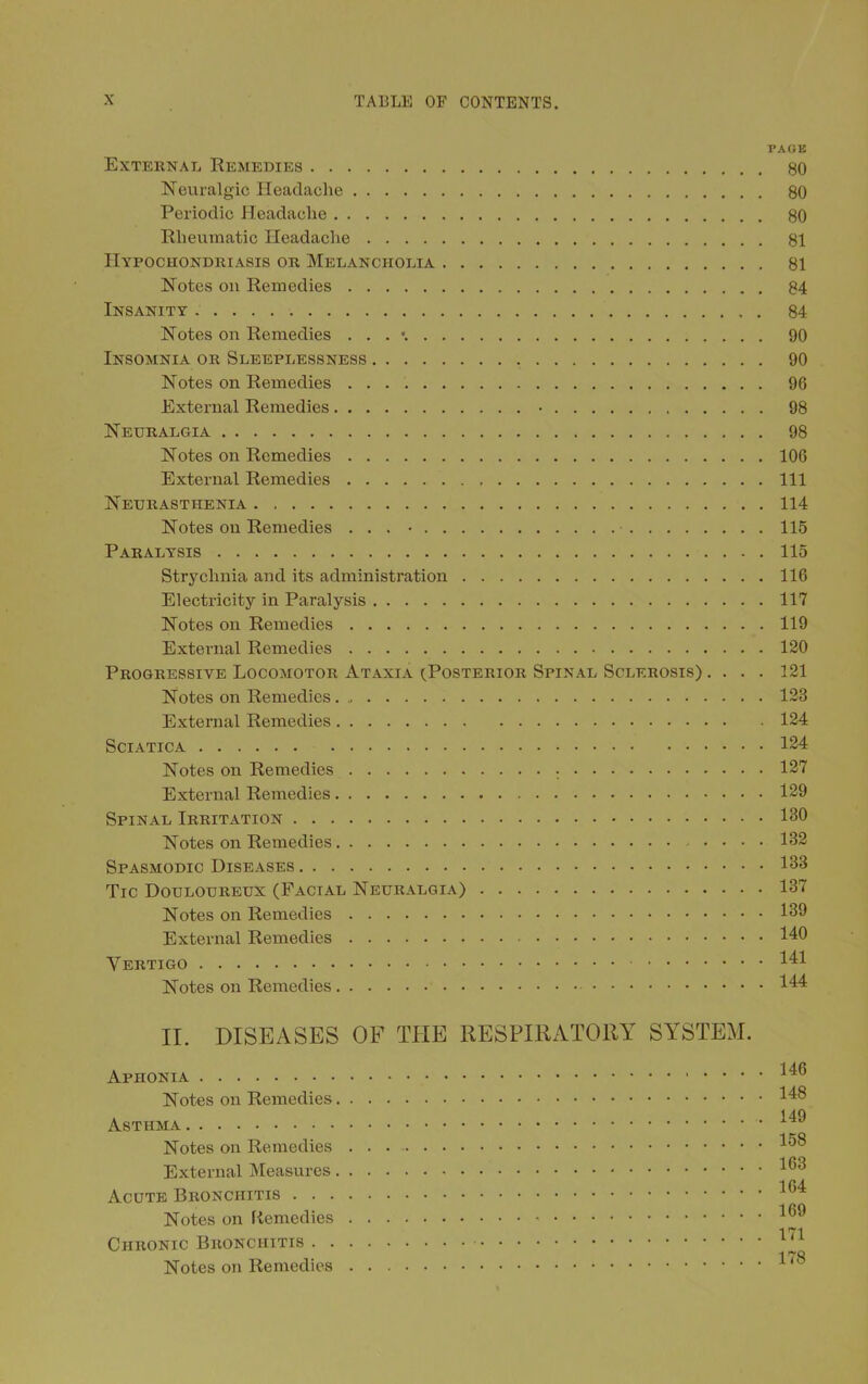 External Remedies Neuralgic Headache Periodic Headache Rheumatic Headache Hypochondriasis or Melancholia Notes on Remedies Insanity Notes on Remedies . . . \ Insomnia or Sleeplessness Notes on Remedies External Remedies • Neuralgia Notes on Remedies External Remedies Neurasthenia Notes on Remedies ... • ■ Paralysis Strychnia and its administration Electricity in Paralysis Notes on Remedies External Remedies Progressive Locomotor Ataxia (Posterior Spinal Sclerosis) . . . . Notes on Remedies External Remedies Sciatica Notes on Remedies ; External Remedies Spinal Irritation Notes on Remedies Spasmodic Diseases Tic Douloureux (Facial Neuralgia) Notes on Remedies External Remedies Vertigo Notes on Remedies PAGE 80 80 80 81 81 84 84 90 90 96 98 98 106 111 114 115 115 116 117 119 120 121 123 124 124 127 129 130 132 133 137 139 140 141 144 II. DISEASES OF THE RESPIRATORY SYSTEM. Aphonia Notes on Remedies Asthma Notes on Remedies External Measures Acute Bronchitis . . . Notes on fiemedies Chronic Bronchitis . . Notes on Remedies . 146 . 148 . 149 . 158 . 163 . 164 . 169 . 171 . 178