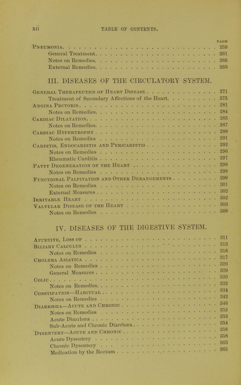 PAGE Pneumonia 259 General Treatment 261 Notes on Remedies 266 External Remedies 269 III. DISEASES OF THE CIRCULATORY SYSTEM. General Therapeutics of Heart Disease 271 Treatment of Secondary Affections of the Heart 275 Angina Pectoris 281 Notes on Remedies 284 Cardiac Dilatation 285 Notes on Remedies 287 Cardiac Hypertrophy 288 Notes on Remedies 291 Carditis, Endocarditis and Pericarditis 292 Notes on Remedies 296 Rheumatic Carditis 297 Fatty Degeneration of the Heart 298 Notes on Remedies 298 Functional Palpitation and Other Derangements 299 Notes on Remedies 391 External Measures 302 Irritable Heart 302 Valvular Disease of the Heart 308 Notes on Remedies 308 . IV. DISEASES OF THE DIGESTIVE SYSTEM. Appetite, Loss of Biliary Calculus ’ Notes on Remedies Cholera Asiatica Notes on Remedies General Measures Colic Notes on Remedies Constipation—Habitual Notes on Remedies Diarrhosa—Acute and Chronic Notes on Remedies Acute Diarrhoea Sub-Acute and Chronic Diarrhoea Dysentery—Acute and Chronic Acute Dysentery Chronic Dysentery Medication by the Rectum 811 313 316 317 326 329 330 332 334 342 346 352 352 354 358 358 363 365