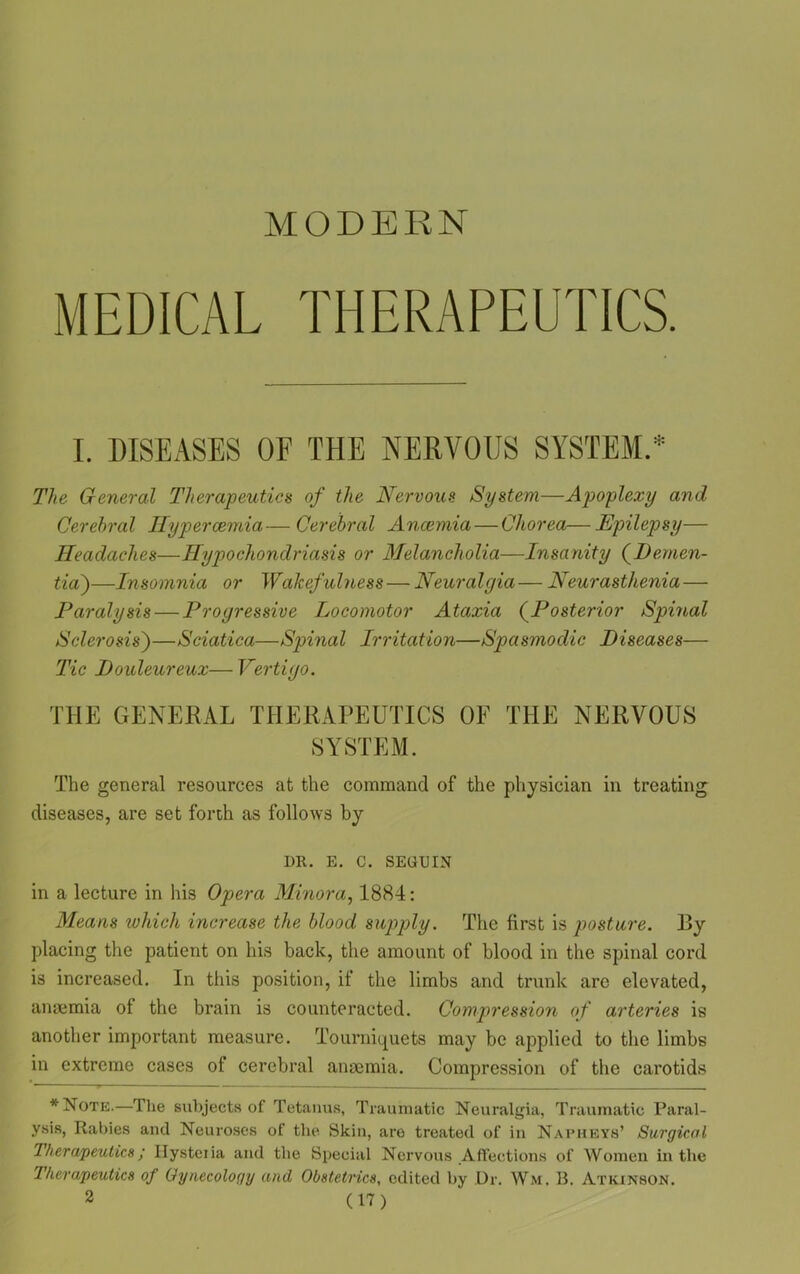 MODERN MEDICAL THERAPEUTICS. I. DISEASES OF THE NERVOUS SYSTEM.* The General Therapeutics of the Nervous System—Apoplexy and Cerebral Hypercemia— Cerebral Anaemia — Chorea—Epilepsy— Headaches—Hypochondriasis or Melancholia—Insanity (Demen- tia)—Insomnia or Wakefulness — Neuralgia— Neurasthenia — Paralysis — Progressive Locomotor Ataxia (Posterior Spinal Sclerosis')—Sciatica—Spinal Irritation—Spasmodic Diseases— Tic Douloureux— Vertigo. THE GENERAL THERAPEUTICS OF THE NERVOUS SYSTEM. The general resources at the command of the physician in treating diseases, are set forth as follows by I>R. E. C. SEGUIN in a lecture in his Opera Minora, 1884: Means which increase the blood supply. The first is posture. By placing the patient on his back, the amount of blood in the spinal cord is increased. In this position, if the limbs and trunk are elevated, anaemia of the brain is counteracted. Compression of arteries is another important measure. Tourniquets may be applied to the limbs in extreme cases of cerebral anaemia. Compression of the carotids *Note.—The subjects of Tetanus, Traumatic Neuralgia, Traumatic Paral- ysis, Rabies and Neuroses of the Skin, aro treated of in Napheys’ Surgical Therapeutics; Ilysteiia and the Special Nervous Affections of Women in the Therapeutics of Gynecology and Obstetrics, edited by Dr. Wm. B. Atkinson.