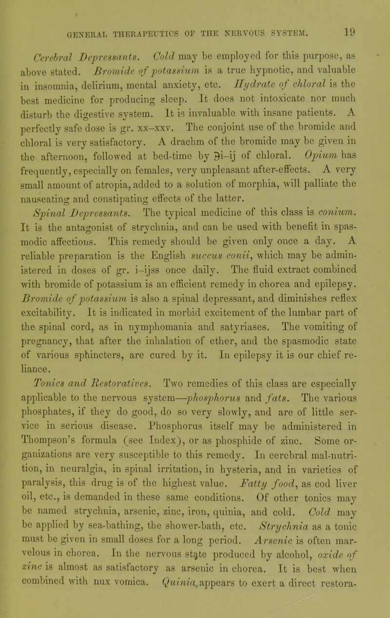 Cerebral Depressants. Cold may be employed for this purpose, as above stated. Bromide of potassium is a true hypnotic, and valuable in insomnia, delirium, mental anxiety, etc. Hydrate of chloral is the best medicine for producing sleep. It does not intoxicate nor much disturb the digestive system. It is invaluable with insane patients. A perfectly safe dose is gr. xx-xxv. The conjoint use of the bromide and chloral is very satisfactory. A drachm of the bromide may be given in the afternoon, followed at bed-time by Bi-ij of chloral. Opium has frequently, especially on females, very unpleasant after-effects. A very small amount of atropia, added to a solution of morphia, will palliate the nauseating and constipating effects of the latter. Spinal Depressants. The typical medicine of this class is conium. It is the antagonist of strychnia, and can be used with benefit in spas- modic affections. This remedy should be given only once a day. A reliable preparation is the English succus conii, which may be admin- istered in doses of gr. i-ijss once daily. The fluid extract combined with bromide of potassium is an efficient remedy in chorea and epilepsy. Bromide of potassium is also a spinal depressant, and diminishes reflex excitability. It is indicated in morbid excitement of the lumbar part of the spinal cord, as in nymphomania and satyriases. The vomiting of pregnancy, that after the inhalation of ether, and the spasmodic state of various sphincters, are cured by it. In epilepsy it is our chief re- liance. Tonics and Restoratives. Two remedies of this class are especially applicable to the nervous system—phosphorus and fats. The various phosphates, if they do good, do so very slowly, and are of little ser- vice in serious disease. Phosphorus itself may be administered in Thompson’s formula (see Index), or as phosphide of zinc. Some or- ganizations are very susceptible to this remedy. In cerebral mal-nutri- tion, in neuralgia, in spinal irritation, in hysteria, and in varieties of paralysis, this drug is of the highest value. Fatty food, as cod liver oil, etc., is demanded in these same conditions. Of other tonics may be named strychnia, arsenic, zinc, iron, quinia, and cold. Cold may be applied by sea-bathing, the shower-bath, etc. Strychnia as a tonic must be given in small doses for a long period. Arsenic is often mar- velous in chorea. In the nervous st^te produced by alcohol, oxide of zinc is almost as satisfactory as arsenic in chorea. It is best when combined with nux vomica. Quinia,appears to exert a direct restora-