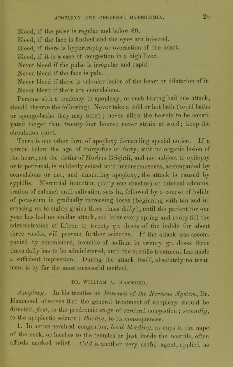 2b Bleed, if the pulse is regular and below 80. Bleed, if the face is flushed and the eyes are injected. Bleed, if there is hypertrophy or overaction of the heart. Bleed, if it is a case of congestion in a high liver. Never bleed if the pulse is irregular and rapid. Never bleed if the face is pale. Never bleed if there is valvular lesion of the heart or dilatation of it. Never bleed if there are convulsions. Persons with a tendency to apoplexy, or such having had one attack, should observe the following: Never take a cold or hot bath (tepid baths or sponge-baths they may take) ; never allow the bowels to be consti- pated longer than twenty-four hours; never strain at stool; keep the circulation quiet. There is one other form of apoplexy demanding special notice. If a person below the age of thirty-five or forty, with no organic lesion of the heart, not the victim of Morbus Brightii, and not subject to epilepsy or to petit-mal, is suddenly seized with unconsciousness, accompanied by convulsions or not, and simulating apoplexy, the attack is caused by syphilis. Mercurial inunction (daily one drachm) or internal adminis- tration of calomel until salivation sets in, followed by a course of iodide of potassium in gradually increasing doses (beginning with ten and in- creasing up to eighty grains three times daily), until the patient for one year has had no similar attack, and later every spring and every fall the administration of fifteen to twenty gr. doses of the iodide for about three weeks, will prevent further seizures. If the attack was accom- panied by convulsions, bromide of sodium in twenty gr. doses three times daily has to be administered, until the specific treatment has made a sufficient impression. During the attack itself, absolutely no treat- ment is by far the most successful method. DR. WILLIAM A. HAMMOND. Apoplexy. In his treatise on Diseases of the Nervous System, Dr. Hammond observes that the general treatment of apoplexy should be directed, first, to the prodromic stage of cerebral congestion ; secondly, to the apoplectic seizure ; thirdly, to its consequences. 1. In active cerebral congestion, local bleeding, as cups to the nape of the neck, or leeches to the temples or just inside the nostrils, often affords marked relief. Cold is another very useful agent, applied as