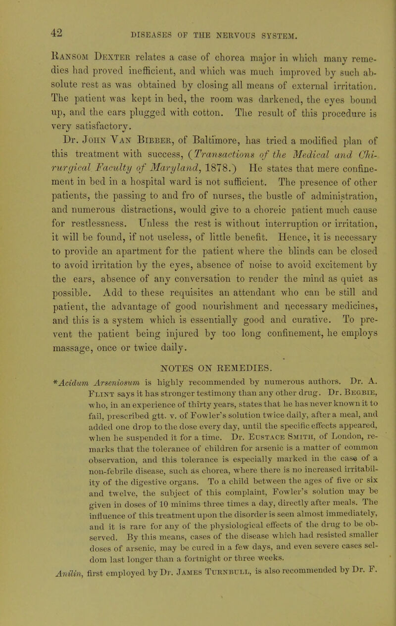 Ransom Dexter relates a case of chorea major in which many reme- dies had proved inefficient, and which was much improved by such ab- solute rest as was obtained by closing all means of external irritation. The patient was kept in bed, the room was darkened, the eyes bound up, and the cars plugged with cotton. The result of this procedure is very satisfactory. Dr. John Van Bibber, of Baltimore, has tried a modified plan of this treatment with success, (Transactions of the Medical and Chi- rurgical Faculty of Maryland, 1878.) He states that mere confine- ment in bed in a hospital ward is not sufficient. The presence of other patients, the passing to and fro of nurses, the bustle of administration, and numerous distractions, would give to a choreic patient much cause for restlessness. Unless the rest is without interruption or irritation, it will be found, if not useless, of little benefit. Hence, it is necessary to provide an apartment for the patient where the blinds can be closed to avoid irritation by the eyes, absence of noise to avoid excitement by the ears, absence of any conversation to render the mind as quiet as possible. Add to these requisites an attendant who can be still and patient, the advantage of good nourishment and necessary medicines, and this is a system which is essentially good and curative. To pre- vent the patient being injured by too long confinement, he employs massage, once or twice daily. NOTES ON REMEDIES. *Acidum Arseniosum is highly recommended by numerous authors. Dr. A. Flint says it has stronger testimony than any other drug. Dr. Begbie, who, in an experience of thirty years, states that he has never known it to fail, prescribed gtt. v. of Fowler’s solution twice daily, after a meal, and added one drop to the dose every day, until the specific effects appeared, when he suspended it for a time. Dr. Eustace Smith, of London, re- marks that the tolerance of children for arsenic is a matter of common observation, and this tolerance is especially marked in the case of a non-febrile disease, such as chorea, where there is no increased irritabil- ity of the digestive organs. To a child between the ages of five or six and twelve, the subject of this complaint, Fowler’s solution may be given in doses of 10 minims three times a day, directly after meals. 1 he influence of this treatment upon the disorder is seen almost immediately, and it is rare for any of the physiological effects of the drug to be ob- served. By this means, cases of the disease which had resisted smaller doses of arsenic, may be cured in a few days, and even severe cases sel- dom last longer than a fortnight or three weeks. Anilin, first employed by Dr. James Turnbull, is also recommended bj Di. I'.