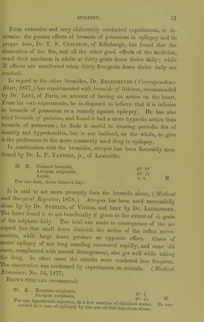 From extensive and very elaborately conducted experiments, to de- termine the precise effects of bromide of potassium in epilepsy and its proper dose, Dr. T. S. Clouston, of Edinburgh, has found that the diminution of the fits, and all the other good effects of the medicine, reach their maximum in adults at thirty-grain doses thrice daily; while ill effects are manifested when thirty-five-grain doses thrice daily are reached. In regard to the other bromides, Dr. Erlenmeyer ( Correspondenz- Blatt, 1877,) has experimented with bromide of lithium, recommended by Dr. Levi, of Paris, on account of having no action on the heart. From his own experiments, he is disposed to believe that it is inferior to bromide of potassium as a remedy against epilepsy. Fie has also tried bromide of quinine, and found it had a more hypnotic action than bromide of potassium ; he finds it useful in treating periodic fits of insanity and hypochondria, hut is not inclined, on the whole, to give it the pieference to the more commonly used drug in epilepsy. In combination 'with the bromides, atropia has been favorably men- tioned by Dr. L. P. Yandell, jr., of Louisville. 32. R. Potassii bromidi, Atropise sulphatis, Aqua;, For one dose, three times a day. gr. xv gr- ia q. s. M. It is said to act more promptly than the bromide alone, (Medical and Surgical Reporter, 1878.) Atropia has been used successfully alone by by Dr. Svetlin, of Vienna, and later by Dr. Leidesdorf. Fhe latter found it to act beneficially if given to the extent of grain of the sulphate daily. The trial was made in consequence of the ac- cepted fact that small doses diminish the action of the reflex nerve- centres, while large doses produce an opposite effect. Cases of motor epilepsy of not long standing recovered rapidly, and some old cases, complicated with mental derangement, also got well while taking the drug. In other cases the attacks were rendered less frequent! -Lhe observation was confirmed by experiments on animals. (Medical Examiner, No. 34, 1877. Brown-Sequard recommends 33. 1£. Morphise sulphatis, j_ Atropia; sulphatis, For one hypodermic injection, in a few minims of distilled water eeeded m a ease of epilepsy by the use of this injection Zone M. lie sue-