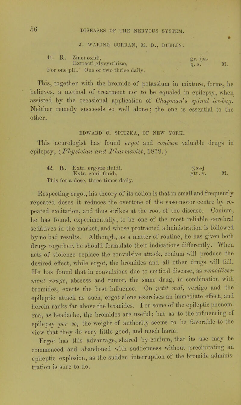 J. WARING CURRAN, M. D.. DUBLIN. 41. R. Zinci oxidi, gr. ijss Extracti glycyrrhizaa, q. s. M. For one pill. One or two thrice daily. This, together with the bromide of potassium in mixture, forms, he believes, a method of treatment not to be equaled in epilepsy, when assisted by the occasional application of Chapman's spinal ice-bag. Neither remedy succeeds so well alone; the one is essential to the other. EDWARD C. SPITZKA, OF NEW YORK. This neurologist has found ergot and conium valuable drugs in epilepsy, (Physician and Pharmacist, 1879.) 42. R. Extr. ergotae fluidi, g ss-j Extr. conii fluidi, gtt. v. M. This for a dose, three times daily. Respecting ergot, his theory of its action is that in small and frequently repeated doses it reduces the overtone of the vaso-motor centre by re- peated excitation, and thus strikes at the root of the disease. Conium, he has found, experimentally, to be one of the most reliable cerebral sedatives in the market, and whose protracted administration is followed by no bad results. Although, as a matter of routine, he has given both drugs together, he should formulate their indications differently. When acts of violence replace the convulsive attack, conium will produce the desired effect, while ergot, the bromides and all other drugs will fail. He has found that in convulsions due to cortical disease, as remollisse- ment rouge, abscess and tumor, the same drug, in combination with bromides, exerts the best influence. On petit mal, vertigo and the epileptic attack as such, ergot alone exercises an immediate effect, and herein ranks far above the bromides. For some of the epileptic phenom- ena, as headache, the bromides are useful; but as to the influencing of epilepsy per se, the weight of authority seems to be favorable to the view that they do very little good, and much harm. Ergot has this advantage, shared by conium, that its use may be commenced and abandoned with suddenness without precipitating an epileptic explosion, as the sudden interruption of the bromide adminis- tration is sure to do.