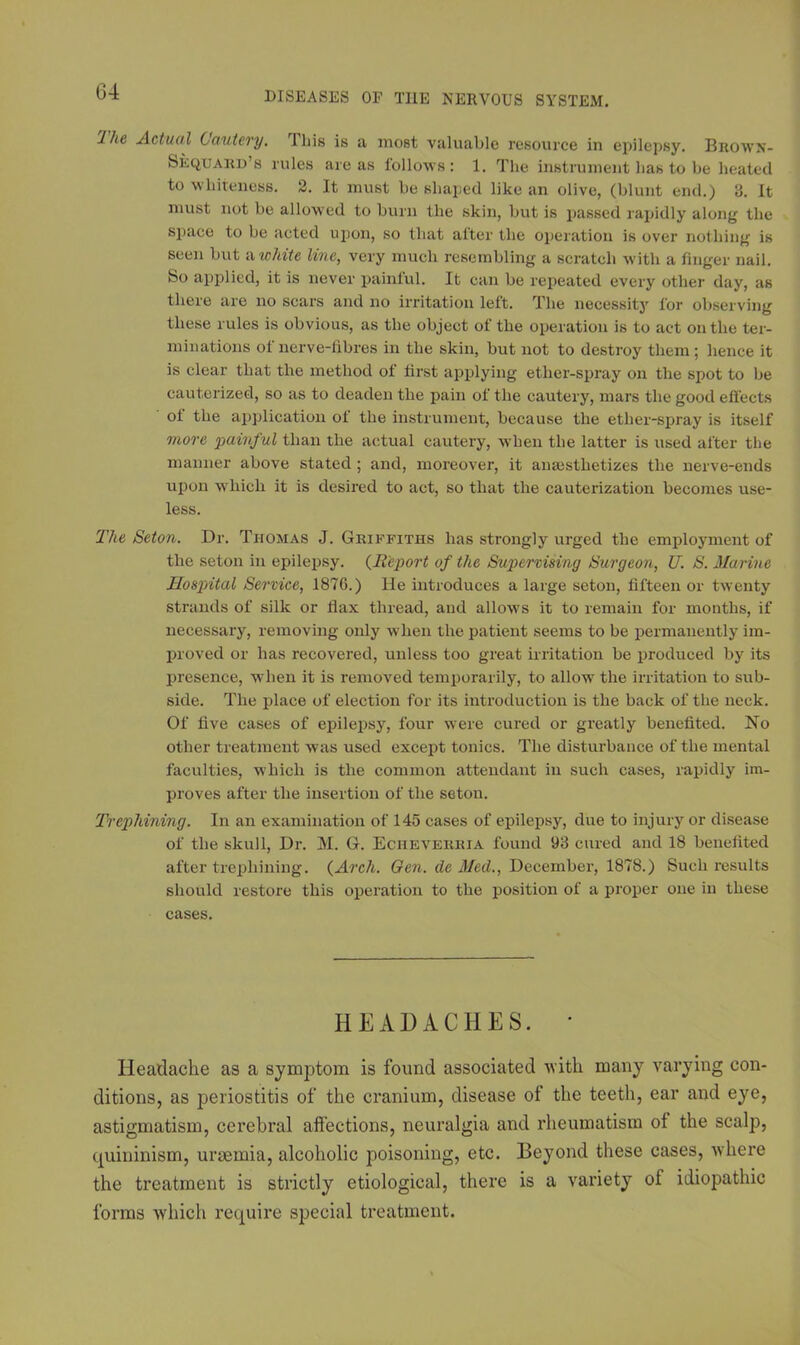 1 he Actual Cautery. Iliis is a most valuable resource in epilepsy. Broavn- Seqtjard’s rules areas follows: 1. The instrument lias to be heated to whiteness. 2. It must be shaped like an olive, (blunt end.) 8. It must not be allowed to burn the skin, but is passed rapidly along the space to be acted upon, so that alter the operation is over nothing is seen but a white line, very much resembling a scratch with a finger nail. Bo applied, it is never painful. It can be repeated every other day, as there are no scars and no irritation left. The necessity for observing these rules is obvious, as the object of the operation is to act on the ter- minations of nerve-fibres in the skin, but not to destroy them; hence it is clear that the method of first applying ether-spray on the spot to be cauterized, so as to deaden the pain of the cautery, mars the good effects of the application of the instrument, because the ether-spray is itself more painful than the actual cautery, when the latter is used after the manner above stated ; and, moreover, it anaesthetizes the nerve-ends upon w hich it is desired to act, so that the cauterization becomes use- less. The Seton. Dr. Thomas J. Griffiths has strongly urged the employment of the seton in epilepsy. (Report of the Supervising Surgeon, U. S. Marine Hospital Service, 1876.) He introduces a large seton, fifteen or twenty strands of silk or flax thread, and allows it to remain for months, if necessary, removing only when the patient seems to be permanently im- proved or has recovered, unless too great irritation be produced by its presence, when it is removed temporarily, to allow the irritation to sub- side. The place of election for its introduction is the back of the neck. Of five cases of epilepsy, four were cured or greatly benefited. No other treatment was used except tonics. The disturbance of the mental faculties, which is the common attendant in such cases, rapidly im- proves after the insertion of the seton. Trephining. In an examination of 145 cases of epilepsy, due to injury or disease of the skull, Dr. M. G. Echeverria found 98 cured and 18 benefited after trephining. {Arch. Gen. de Med., December, 1878.) Such results should restore this operation to the position of a proper one in these cases. HEADACHES. * Headache as a symptom is found associated with many varying con- ditions, as periostitis of the cranium, disease of the teeth, ear and eye, astigmatism, cerebral affections, neuralgia and rheumatism of the scalp, quininism, uraemia, alcoholic poisoning, etc. Beyond these cases, where the treatment is strictly etiological, there is a variety of idiopathic forms which require special treatment.