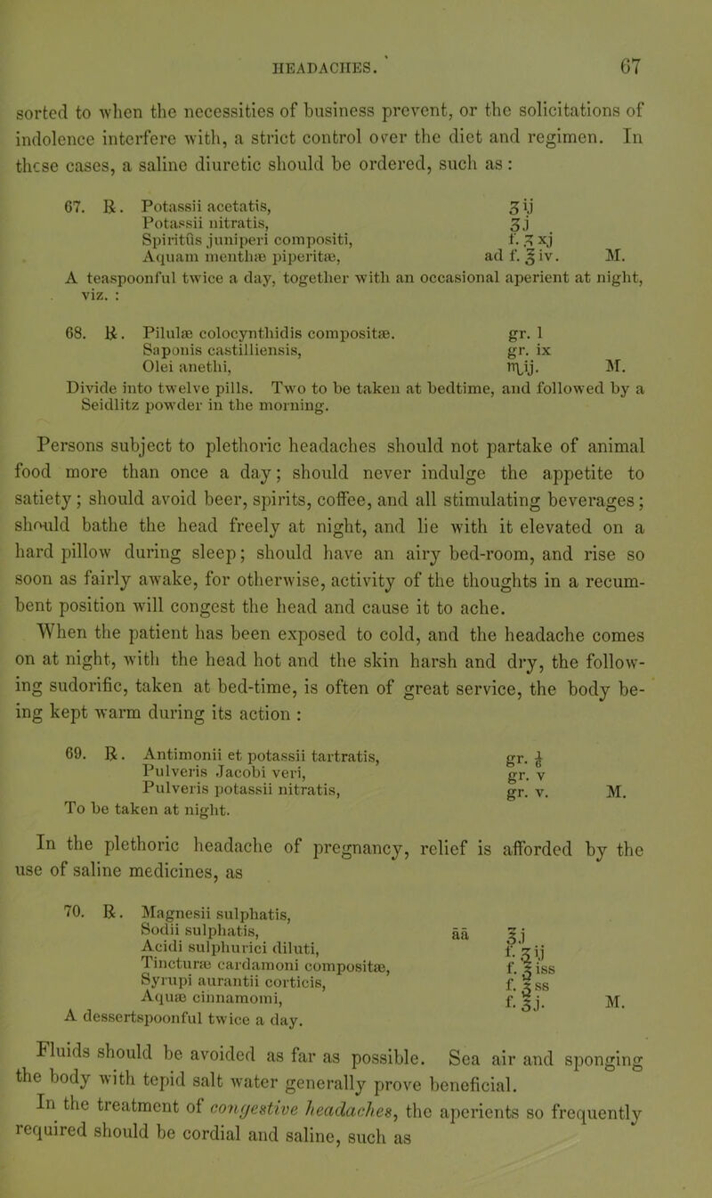 sorted to when the necessities of business prevent, or the solicitations of indolence interfere with, a strict control oyer the diet and regimen. In these cases, a saline diuretic should be ordered, such as: 67. R. Potassii acetatis, 3 ij Potassii nitratis, 3,j Spiritus juniperi compositi, f. 3 x.j Aquam menthse piperitae, ad f. 3 iv. M. A teaspoonful twice a day, together with an occasional aperient at night, viz. : 68. R. Pilulae colocyntliidis composite. gr. 1 Saponis castilliensis, gr. ix Olei anetlii, rr^ij. M. Divide into twelve pills. Two to he taken at bedtime, and followed by a Seidlitz powder in the morning. Persons subject to plethoric headaches should not partake of animal food more than once a day; should never indulge the appetite to satiety ; should avoid beer, spirits, coffee, and all stimulating beverages; should bathe the head freely at night, and lie with it elevated on a hard pillow during sleep; should have an airy bed-room, and rise so soon as fairly awake, for otherwise, activity of the thoughts in a recum- bent position will congest the head and cause it to ache. When the patient has been exposed to cold, and the headache comes on at night, with the head hot and the skin harsh and dry, the follow- ing sudorific, taken at bed-time, is often of great service, the body be- ing kept warm during its action : 69. R. Antimonii et potassii tartratis, gr. £ Pulveris Jacobi veri, gr. v Pulveris potassii nitratis, gr. v. M. To he taken at night. In the plethoric headache of pregnancy, relief is afforded by the use of saline medicines, as 70. R. Magnesii sulphatis, Sodii sulphatis, Aeidi sulphurici diluti, Tincturas cardamom compositae, Syrupi aurantii corticis, Aquai cinnamomi, A dessertspoonful twice a day. aa M. Fluids should be avoided as far as possible. Sea air and sponging the body with tepid salt water generally prove beneficial. In the treatment of congestive headaches, the aperients so frequently required should be cordial and saline, such as