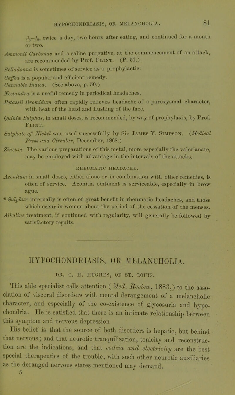 T<;-T2> twice a day, two hours after eating, and continued for a month or two. Ammonii Carbonas and a saline purgative, at the commencement of an attack, are recommended by Prof. Flint. (P. 51.) Belladonna is sometimes of service as a prophylactic. Caffe a is a popular and efficient remedy. Cannabis Indica. (See above, p. 50.) Neetandra is a useful remedy in periodical headaches. Potassii Bromidum often rapidly relieves headache of a paroxysmal character, with heat of the head and flushing of the face. Quinice Sulphas, in small doses, is recommended, byway of prophylaxis, by Prof. Flint. Sulphate of Nickel was used successfully by Sir James Y. Simpson. (Medical Press and Circular, December, 1868.) Zincum. The various preparations of this metal, more especially the valerianate, may be employed with advantage in the intervals of the attacks. RHEUMATIC IIEADACHE. Aconitum in small doses, either alone or in combination with other remedies, is often of service. Aconitia ointment is serviceable, especially in brow ague. * Sulphur internally is often of great benefit in rheumatic headaches, and those which occur in women about the period of the cessation of the menses. Alkaline treatment, if continued with regularity, will generally be followed by satisfactory results. HYPOCHONDRIASIS, OR MELANCHOLIA. DR. C. II. HUGHES, OF ST. LOUIS. This able specialist calk attention ( Med. Review, 1883,) to the asso- ciation of visceral disorders with mental derangement of a melancholic character, and especially of the co-existence of glycosuria and hypo- chondria. He is satisfied that there is an intimate relationship between this symptom and nervous depression His belief is that the source of both disorders is hepatic, but behind that nervous; and that neurotic tranquilization, tonicity and reconstruc- tion are the indications, and that codeia and electricity are the best special therapeutics of the trouble, with such other neurotic auxiliaries as the deranged nervous states mentioned may demand. 5