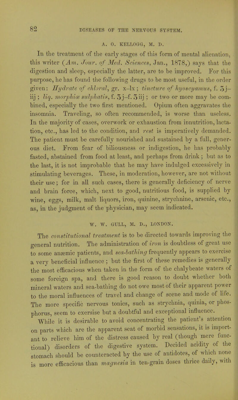 A. 0. KELLOGG, M. D. In the treatment of the early stages of this form of mental alienation, this writer (.Am. Jour, of Med. Sciences, Jan., 1878,) says that the digestion and sleep, especially the latter, are to he improved. For this purpose, he has found the following drugs to he most useful, in the order given: Hydrate of chloral, gr. x-lx ; tincture of hyoscyamus, f*. 5 j- iij ; liq. morphioe sulphatis, f. 5j—f. 5 hj ; or two or more may be com- bined, especially the two first mentioned. Opium often aggravates the insomnia. Traveling, so often recommended, is worse than useless. In the majority of cases, overwork or exhaustion from innutrition, lacta- tion, etc., has led to the condition, and rest is imperatively demanded. The patient must be carefully nourished and sustained by a full, gener- ous diet. From fear of biliousness or indigestion, he has probably fasted, abstained from food at least, and perhaps from drink ; but as to the last, it is not improbable that he may have indulged excessively in stimulating beverages. These, in moderation, however, are not without their use; for in all such cases, there is generally deficiency of nerve and brain force, which, next to good, nutritious food, is supplied by wine, eggs, milk, malt liquors, iron, quinine, strychnine, arsenic, etc., as, in the judgment of the physician, may seem indicated. W. W. GULL, M. D., LONDON. The constitutional treatment is to be directed towards improving the general nutrition. The administration of iron is doubtless of great use to some anaemic patients, and sea-bathing frequently appears to exercise a very beneficial influence ; but the first of these remedies is generally the most efficacious when taken in the form of the chalybeate waters of some foreign spa, and there is good reason to doubt whether both mineral waters and sea-bathing do not owe most of their apparent power to the moral influences of travel and change of scene and mode ot life. The more specific nervous tonics, such as strychnia, quinia, or phos- phorus, seem to exersise but a doubtful and exceptional influence. While it is desirable to avoid concentrating the patient’s attention on parts which are the apparent seat of morbid sensations, it is import- ant to relieve him of the distress caused by real (though mere func- tional) disorders of the digestive system. Decided acidity of the stomach should be counteracted by the use of antidotes, ot which none is more efficacious than magnesia in ten-grain doses thrice daily, with