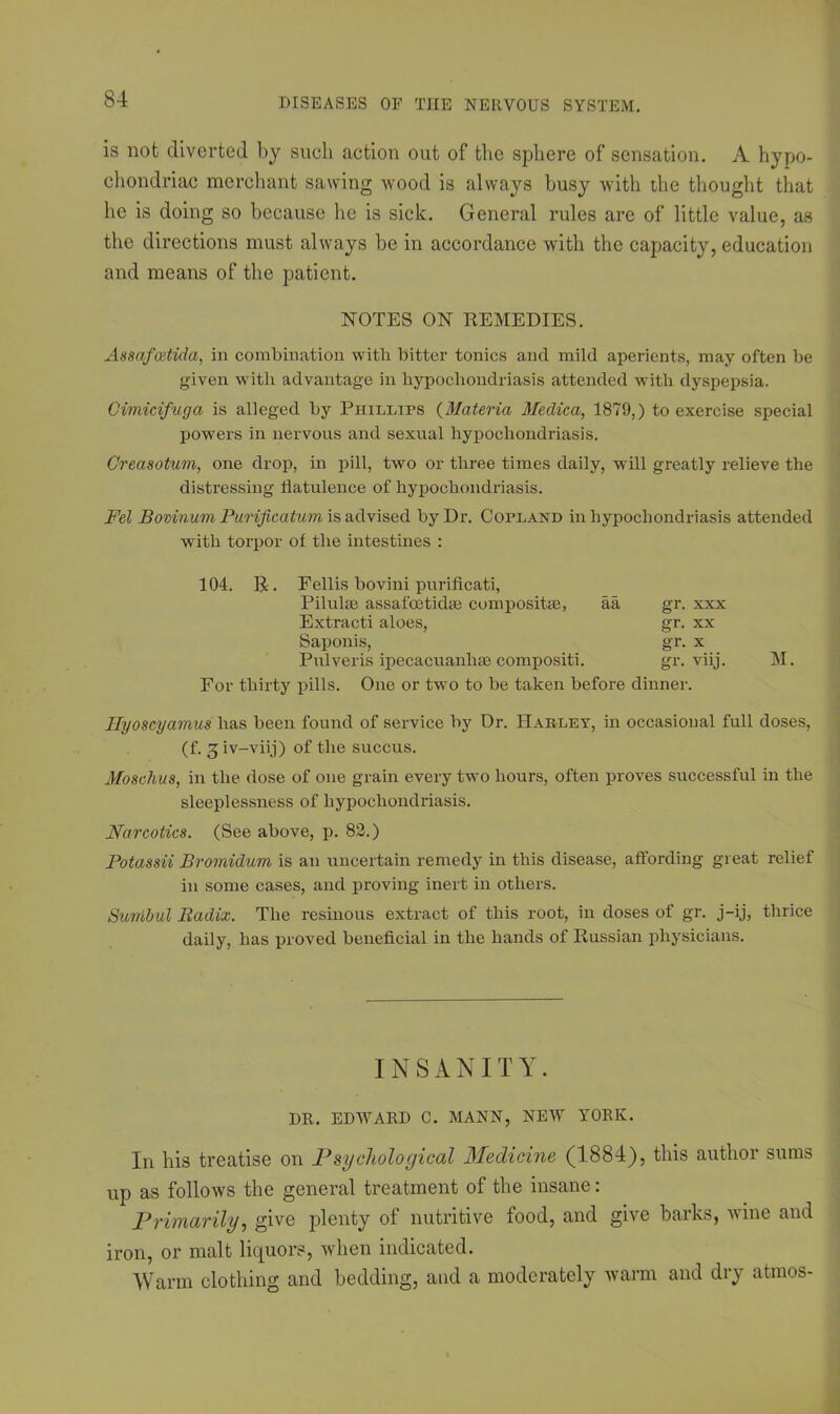 is not diverted by such action out of the sphere of sensation. A hypo- chondriac merchant sawing wood is always busy with the thought that he is doing so because be is sick. General rules are of little value, as the directions must always be in accordance with the capacity, education and means of the patient. NOTES ON REMEDIES. Assafoetida, in combination with bitter tonics and mild aperients, may often be given with advantage in hypochondriasis attended with dyspepsia. Cimicifvga is alleged by Phillips (Materia Medica, 1879,) to exercise special powers in nervous and sexual hypochondriasis. Greasotum, one drop, in pill, two or three times daily, will greatly relieve the distressing flatulence of hypochondriasis. Fed Bovinum Purificatum is advised by Dr. Copland in hypochondriasis attended with torpor of the intestines : 104. R. Fellis bovini purificati, Pilulse assafoetidar compositse, aa gr. xxx Extracti aloes, gr. xx Saponis, gr. x Pulveris ipecacuanha; composite gr. viij. For thirty pills. One or two to be taken before dinner. M. Ilyoscyamus has been found of service by Dr. Harley, in occasional full doses, (f. giv-viij) of the succus. Moschus, in the dose of one grain every two hours, often proves successful in the sleeplessness of hypochondriasis. Narcotics. (See above, p. 83.) Potassii Bromidum is an uncertain remedy in this disease, affording great relief in some cases, and proving inert in others. Sumbul Radix. The resiuous extract of this root, in doses of gr. j-ij, thrice daily, has proved beneficial in the hands of Russian physicians. INSANITY. DR. EDWARD C. MANN, NEW YT0RK. In his treatise on Psychological Medicine, (1884), this author sums up as follows the general treatment of the insane: Primarily, give plenty of nutritive food, and give barks, wine and iron, or malt liquors, when indicated. Warm clothing and bedding, and a moderately warm and dry atmos-