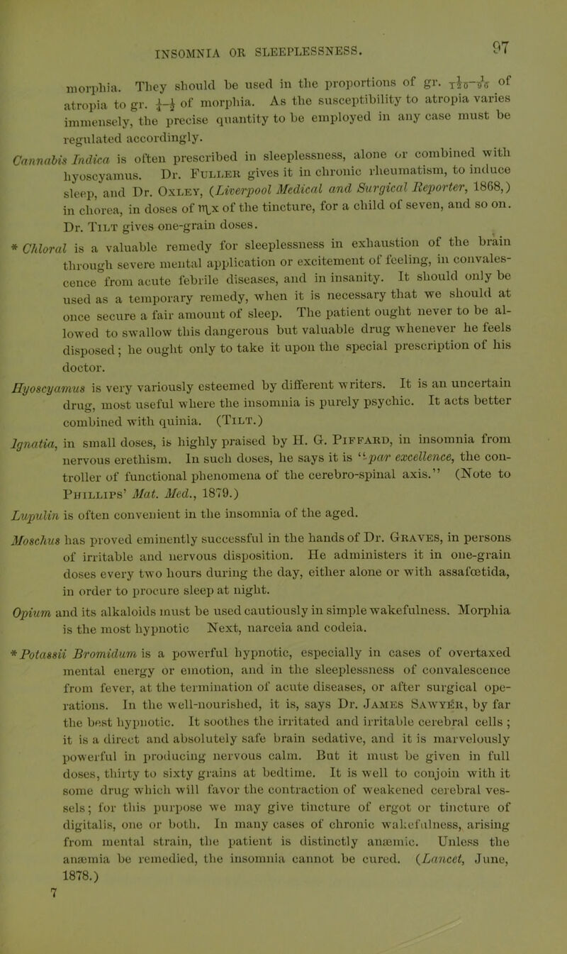 morphia. They should he used in the proportions of gr. of atropia to gr. of morphia. As the susceptibility to atropia varies immensely, the precise quantity to he employed in any case must he regulated accordingly. Cannabis Indica is often prescribed in sleeplessness, alone or combined with hyoscyamus. Dr. Fuller gives it in chronic rheumatism, to induce sleep, and Dr. Oxley, (Liverpool Medical and Surgical Reporter, 1868,) in chorea, in doses of of the tincture, for a child of seven, and so on. Dr. Tilt gives one-grain doses. * Chloral is a valuable remedy for sleeplessness in exhaustion of the brain through severe mental application or excitement of feeling, in convales- cence from acute febrile diseases, and in insanity. It should only be used as a temporary remedy, when it is necessary that we should at once secure a fair amount of sleep. The patient ought never to be al- lowed to swallow this dangerous but valuable drug whenever he feels disposed; be ought only to take it upon the special prescription of his doctor. Hyoscyamus is very variously esteemed by different writers. It is an uncertain drug, most useful where the insomnia is purely psychic. It acts better £3 * combined with quinia. (Tilt.) Ignatia, in small doses, is highly praised by H. G. Piffard, in insomnia from nervous erethism. In such doses, he says it is 4‘‘pa/r excellence, the con- troller of functional phenomena of the cerebro-spinal axis.” (Note to Phillips’ Mat. Med., 1879.) Lupulin is often convenient in the insomnia of the aged. Moschus has proved eminently successful in the hands of Dr. Graves, in persons of irritable and nervous disposition. He administers it in one-grain doses every two hours during the day, either alone or with assafcetida, in order to procure sleep at night. Opium and its alkaloids must be used cautiously in simple wakefulness. Morphia is the most hypnotic Next, narceia and codeia. *Potassii Bromidum is a powerful hypnotic, especially in cases of overtaxed mental energy or emotion, and in the sleeplessness of convalescence from fever, at the termination of acute diseases, or after surgical ope- rations. In the well-nourished, it is, says Dr. James Sawyer, by far the best hypnotic. It soothes the irritated and irritable cerebral cells ; it is a direct and absolutely safe brain sedative, and it is marvelously powerful in producing nervous calm. But it must be given in full doses, thirty to sixty grains at bedtime. It is well to conjoin with it some drug which will favor the contraction of weakened cerebral ves- sels ; for this purpose we may give tincture of ergot or tincture of digitalis, one or both. In many cases of chronic wakefulness, arising from mental strain, the patient is distinctly anaemic. Unless the anaemia be remedied, the insomnia cannot be cured. (Lancet, June, 1878.) 7