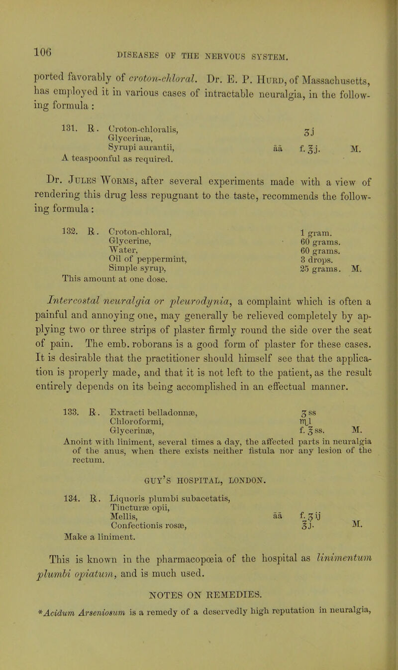 ported favorably of croton-chloral. Dr. E. P. IIurd, of Massachusetts, lias employed it in various cases of intractable neuralgia, in the follow- ing formula : 131. R. Croton-cliloralis, Glycerinse, Syrupi aurantii, A teaspoonful as required. Dr. Jules Worms, after several experiments made with a view of rendering this drug less repugnant to the taste, recommends the follow- ing formula: 3) aa f. I j. M. 132. R. Croton-cliloral, Glycerine, W ater, Oil of peppermint, Simple syrup, This amount at one dose. 1 gram. 60 grams. 60 grams. 3 drops. 25 grams. M. Intercostal neuralgia or pleurodynia, a complaint which is often a painful and annoying one, may generally be relieved completely by ap- plying two or three strips of plaster firmly round the side over the seat of pain. The emb. roborans is a good form of plaster for these cases. It is desirable that the practitioner should himself see that the applica- tion is properly made, and that it is not left to the patient, as the result entirely depends on its being accomplished in an effectual manner. 133. R. Extracti belladonnse, 3 ss Chloroformi, iTfl Glycerinse, f. 3 ss. M. Anoint with liniment, several times a day, the affected parts in neuralgia of the anus, when there exists neither fistula nor any lesion of the rectum. GUY’S HOSPITAL, LONDON. 134. R. Liquoris plumbi subacetatis, Tincturse opii, Mellis, aa fi^ij Confectionis rosaj, 3 J- M- Make a liniment. This is known in the pharmacopoeia of the hospital as linimentum plumbi opiatum, and is much used. NOTES ON REMEDIES. *Acidum Arseniosum is a remedy of a deservedly high reputation in neuralgia,