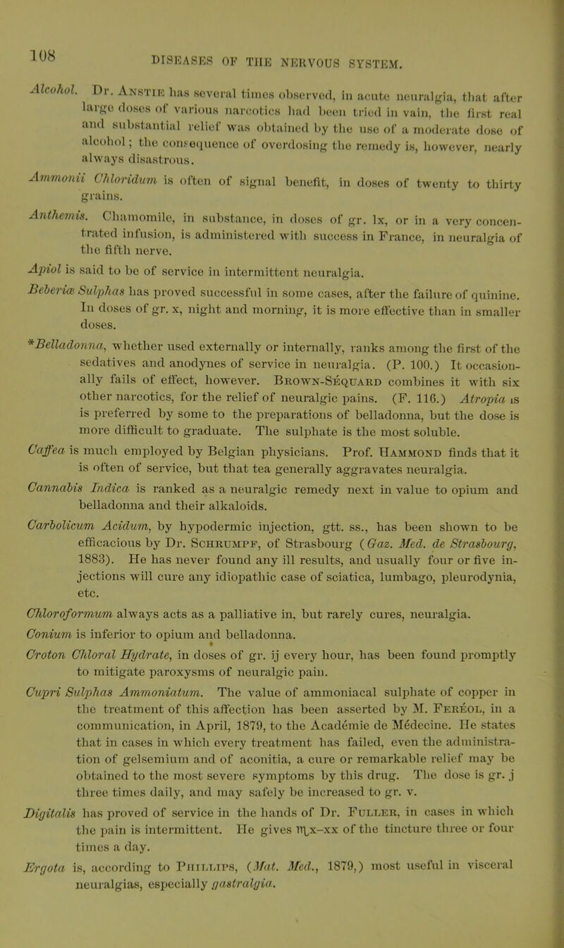 Alcohol. Dr. Anstie lias several times observed, in acute neuralgia, that after laigo doses of various narcotics had been tried in vain, the first real and substantial relief was obtained by the use of a moderate dose of alcohol; the consequence of overdosing the remedy is, however, nearly always disastrous. Ammonii ( hloridum is often of signal benefit, in doses of twenty to thirty grains. Anthemis. Chamomile, in substance, in doses of gr. lx, or in a very concen- trated infusion, is administered with success in France, in neuralgia of the fifth nerve. Ajriol is said to be of service in intermittent neuralgia. BebericB Sulphas has proved successful in some cases, after the failure of quinine. In doses of gr. x, night and morning, it is more effective than in smaller doses. *Belladonna, whether used externally or internally, ranks among the first of the sedatives and anodynes of service in neuralgia. (P. 100.) It occasion- ally fails of effect, however. Brown-Sequard combines it with six other narcotics, for the relief of neuralgic pains. (F. 116.) Atropia is is preferred by some to the preparations of belladonna, but the dose is more difficult to graduate. The sulphate is the most soluble. Caffea is much employed by Belgian physicians. Prof. Hammond finds that it is often of service, but that tea generally aggravates neuralgia. Cannabis Indica is ranked as a neuralgic remedy next in value to opium and belladonna and their alkaloids. Carbolicum Aciclum, by hypodermic injection, gtt. ss., has been shown to be efficacious by Dr. Schrumpf, of Strasbourg ( Gaz. Med. de Strasbourg, 1883). He has never found any ill results, and usually four or five in- jections will cure any idiopathic case of sciatica, lumbago, pleurodynia, etc. Chloroformum always acts as a palliative in, but rarely cures, neuralgia. Conium is inferior to opium and belladonna. § Croton Chloral Hydrate, in doses of gr. ij every hour, has been found promptly to mitigate paroxysms of neuralgic pain. Cupri Sulphas Ammoniatum. The value of ammoniacal sulphate of copper in the treatment of this affection has been asserted by M. Fereol, in a communication, in April, 1879, to the Academic de Medecine. He states that in cases in which every treatment has failed, even the administra- tion of gelsemium and of aconitia, a cure or remarkable relief may be obtained to the most severe symptoms by this drug. The dose is gr. j three times daily, and may safely be increased to gr. v. Digitalis has proved of service in the hands of Dr. Fuller, in cases in which the pain is intermittent. He gives rtfx-xx of the tincture three or four times a day. Ergota is, according to Phillips, {Mat. Med., 1879,) most useful in visceral neuralgias, especially gastralgia.