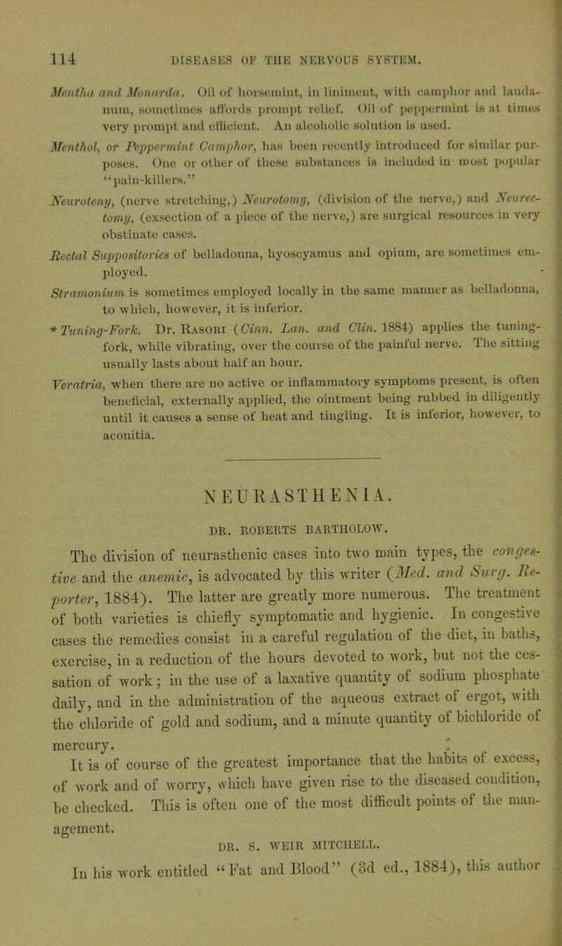 Mentha and Monarda. Oil of horsemint, in liniment, with camphor and lauda- num, sometimes affords prompt relief. Oil of peppermint is at times very prompt and efficient. An alcoholic solution is used. Menthol, or Peppermint Camphor, has been recently introduced for similar pur- poses. One or other of these substances is included in most popular “pain-killers.” Neuroteny, (nerve stretching,) Neurotomy, (division of the nerve,) and Neurec- tomy, (exsection of a piece of the nerve,) are surgical resources in very obstinate cases. Rectal Suppositories of belladonna, hyoscyamus and opium, are sometimes em- ployed. Stramonium is sometimes employed locally in the same manner as belladonna, to which, however, it is inferior. * Tuning-Fork. Dr. Rasori (Ginn. Lan. and Clin. 1884) applies the tuning- fork, while vibrating, over the course of the painful nerve. The sitting usually lasts about half an hour. Veratria, when there are no active or inflammatory symptoms present, is often beneficial, externally applied, the ointment being rubbed in diligently until it causes a sense of heat and tingling. It is interior, however, to aconitia. NEURASTHENIA. DR. ROBERTS BARTHOLOW. The division of neurasthenic cases into two main types, the conges- tive and the anemic, is advocated by this writer (filled, and Sui g. lie- porter, 1884). The latter are greatly more numerous. The treatment of both varieties is chiefly symptomatic and hygienic. In congestive cases the remedies consist in a careful regulation of the diet, in baths, exercise, in a reduction of the hours devoted to work, but not the ces- sation of work; in the use of a laxative quantity ot sodium phosphate daily, and in the administration of the aqueous extract ot ergot, with the chloride of gold and sodium, and a minute quantity of bichloride of mercury. It is of course of the greatest importance that the habits ot excess, of work and of worry, which have given rise to the diseased condition, be checked. This is often one of the most difficult points of the man- agement. DR. S. WrEIR MITCHELL. In his work entitled “Fat and Blood” (3d ed., 1884), this author