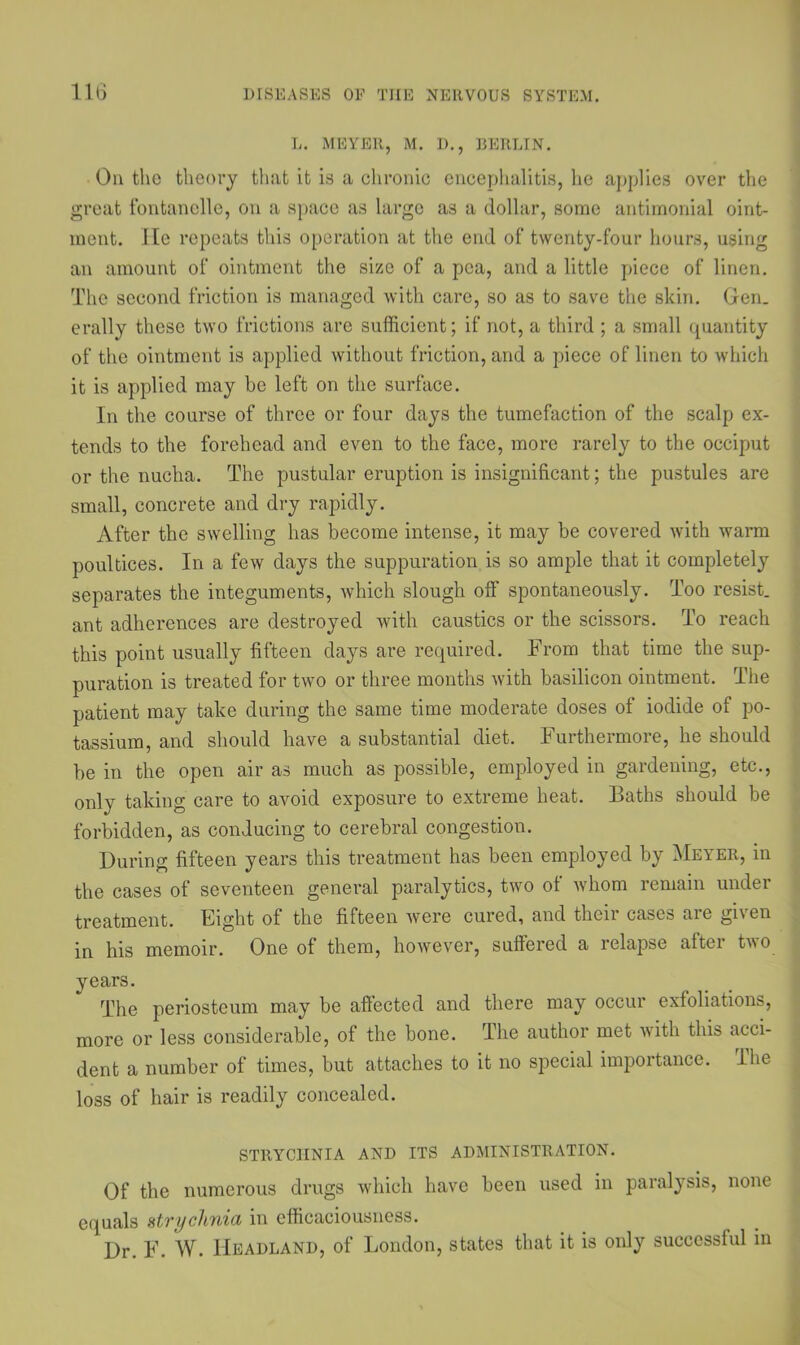 L. MEYER, M. D., BERLIN. On the theory that it is a chronic encephalitis, he applies over the great fontanclle, on a space as large as a dollar, some antimonial oint- ment. He repeats this operation at the end of twenty-four hours, using an amount of ointment the size of a pea, and a little piece of linen. The second friction is managed with care, so as to save the skin. Gen. erally these two frictions are sufficient; if not, a third ; a small quantity of the ointment is applied without friction, and a piece of linen to which it is applied may be left on the surface. In the course of three or four days the tumefaction of the scalp ex- tends to the forehead and even to the face, more rarely to the occiput or the nucha. The pustular eruption is insignificant; the pustules are small, concrete and dry rapidly. After the swelling has become intense, it may be covered with warm poultices. In a few days the suppuration is so ample that it completely separates the integuments, which slough off spontaneously. Too resist, ant adherences are destroyed with caustics or the scissors. To reach this point usually fifteen days are required. From that time the sup- puration is treated for two or three months with basilicon ointment. The patient may take during the same time moderate doses of iodide of po- tassium, and should have a substantial diet. Furthermore, he should be in the open air as much as possible, employed in gardening, etc., only taking care to avoid exposure to extreme heat. Baths should be forbidden, as conducing to cerebral congestion. During fifteen years this treatment has been employed by Meyer, in the cases of seventeen general paralytics, two of whom remain under treatment. Eight of the fifteen were cured, and their cases are given in his memoir. One of them, however, suffered a relapse after two years. The periosteum may be affected and there may occur exfoliations, more or less considerable, of the bone. The author met with this acci- dent a number of times, but attaches to it no special importance. Ihe loss of hair is readily concealed. STRYCHNIA AND ITS ADMINISTRATION. Of the numerous drugs which have been used in paralysis, none equals strychnia in efficaciousness. Dr. F. W. Headland, of London, states that it is only successful in