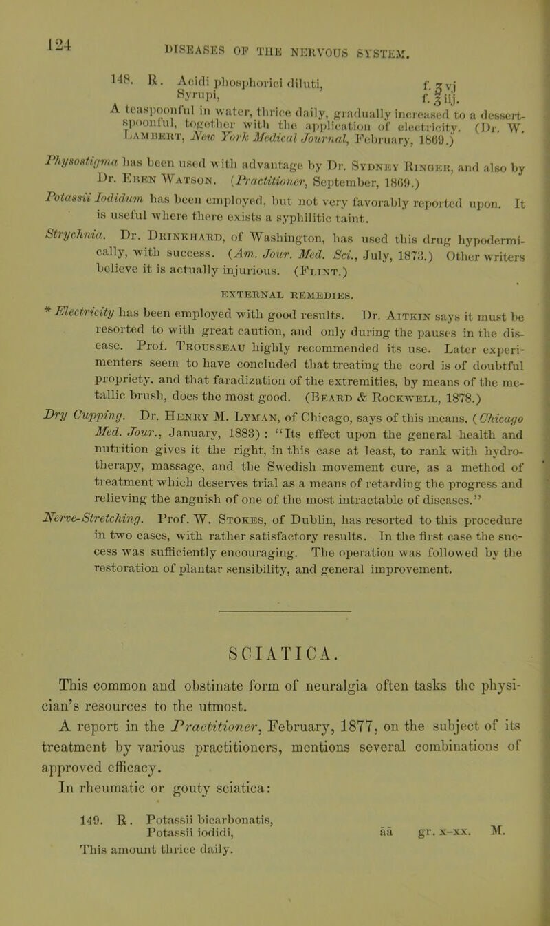 148. R. Acidi phosphorici diluti, f gvj Syrupi, f.'fiij. A teaspoon!ul in water, tliriee daily, gradually increased to spoonlul, together with the application of electricity. Lambert, New York Medical Journal, February, 1869.) a dessert- (Dr. W. Physostigma has been used with advantage by Dr. Sydney Ringer, and also by I)r. Eben AVatson. (Practitioner, September, 1869.) Potassii lodidum has been employed, but not very favorably reported upon. It is useful where there exists a syphilitic taint. Strychnia. Dr. Drinkhard, of Washington, has used this drug hypodermi- cally, with success. {Am. Jour. Med. Sci., July, 1873.) Other writers believe it is actually injurious. (Flint.) EXTERNAL REMEDIES. * Electricity has been employed with good results. Dr. Aitkin says it must be resorted to with great caution, and only during the pauses in the dis- ease. Prof. Trousseau highly recommended its use. Later experi- menters seem to have concluded that treating the cord is of doubtful propriety, and that faradization of the extremities, by means of the me- tallic brush, does the most good. (Beard & Rockwell, 1878.) Dry Cupping. Dr. Henry M. Lyman, of Chicago, says of this means, {Chicago Med. Jour., January, 1888) : “Its effect upon the general health and nutrition gives it the right, in this case at least, to rank with hydro- therapy, massage, and the Swedish movement cure, as a method of treatment which deserves trial as a means of retarding the progress and relieving the anguish of one of the most intractable of diseases.” Nerve-Stretching. Prof. W. Stokes, of Dublin, has resorted to this procedure in two cases, with rather satisfactory results. In the first case the suc- cess was sufficiently encouraging. The operation was followed by the restoration of plantar sensibility, and general improvement. SCIATICA. This common and obstinate form of neuralgia often tasks the physi- cian’s resources to the utmost. A report in the Practitioner, February, 1877, on the subject of its treatment by various practitioners, mentions several combinations of approved efficacy. In rheumatic or gouty sciatica: 119. R. Potassii bicarbonatis, Potassii iodidi, aa gr. x-xx. M. This amount thrice daily.